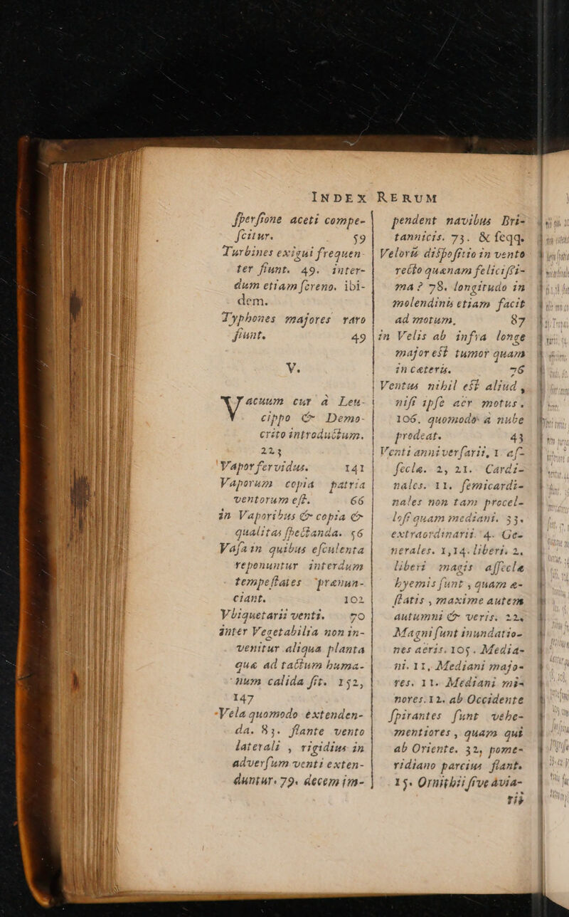 Jperfrone aceti compe- fcitur. $9 As pt. Turbine: exigui frequen fer fiunt. 49. imnter- dum etiam fcreno. ibi- dem. JTyphones majores raro fiant. 49 Er wem eur à Lemn- cippo &amp; Dem» crito introductum. e Vapor fervidus. I41 V. Aporaz COpld atria 4 4 ventorum e[d. 66 qualitas | bed anda. c6 Vajain quibus efculenta reponuntur interdum tempeítaies | prauun- ciant. 102 Viiquetarii venti. | 7o anter Vesetabilta 20n 1in- que ad tatum buma- num calida fit. 152 147 Vela quomodo extenden- da. 81. flante vento laterali , rgidius in adver(um venti exten- duntur: 79. decem im- i | i pendent navibus Dri- tannicis. 73. &amp; feqq. Velorié disfofftio in vento recto quanam feliciffi- ma ? 78. longitudo 1n molendinb etiam facit ad morum, 87 zn Velis ab. infra longe major esÍ tumor quan :ncateri. 76 i | | ! | ! | | | | | | Í [ | j nfi ipfe aer motus. '] , 106, quomo a nube prodeat. 41 Venti anniv erfz Arii, 1. e[- fecla. 2, 2I.-Cardz2 nales. 11. femicardi- ales non tam ESOUR 33« extra ordinari Men Gc- byemis fi [unt , quaza &amp;- p? it1$ ,7maxime autezas autumni C veris. 224 Ma gni funt inundati 10- nes aeris. 10$. Media- ni. 11, Mediani majo- r€s. 11. Mediani mi^ nores.12. ab Occidente fpirantes funt webe- mentiores , quaza qui ab Oriente. 32, pomt- ridiano parciu4 fiant. 15. Ornitbi i ffve àvia- HIT.