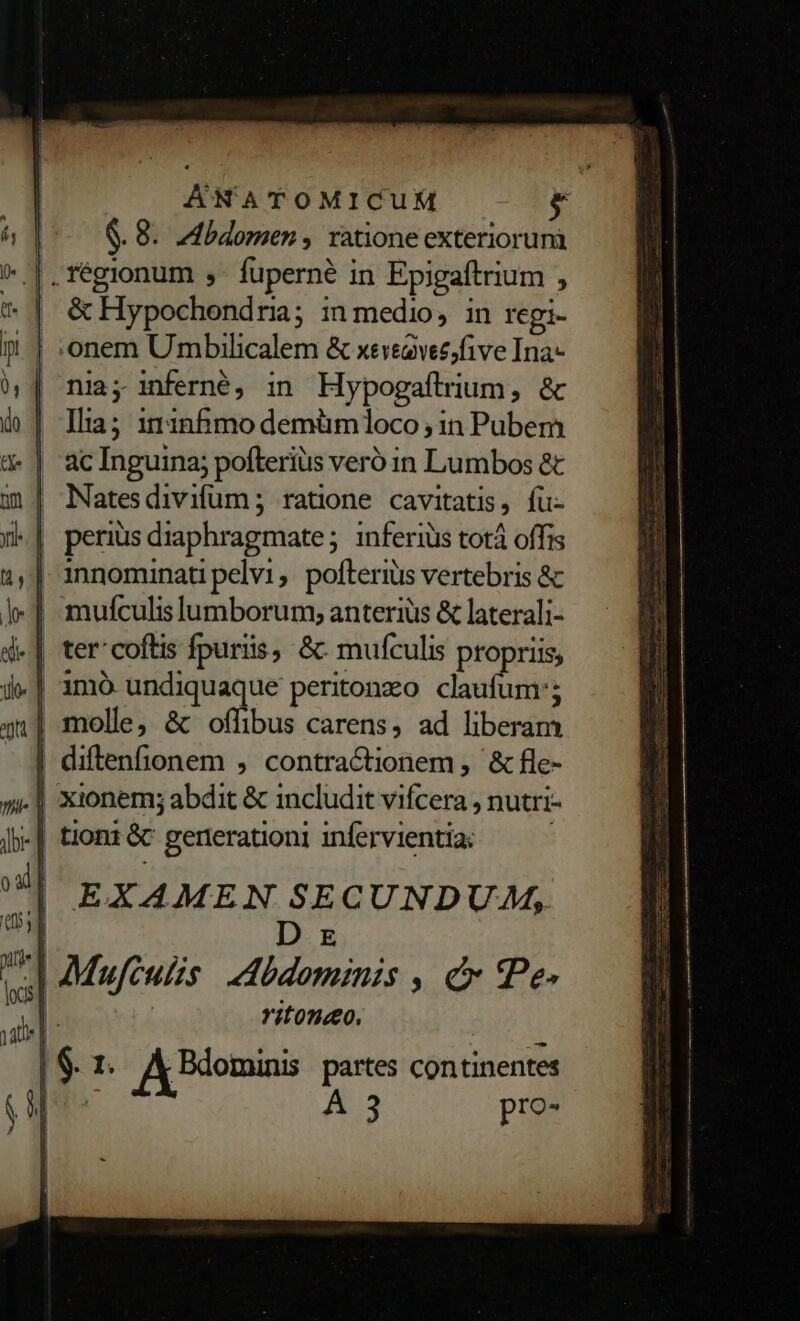 AÁNATOMICUM — € &amp;. 8. Mbdomen , xatione exteriorum |. régionum ,- fuperné in Epigaftrium , &amp; Hypochondria; in medio, in regi- onem Umbilicalem &amp; xeveavez,five Ina nia; inferné, in Hypogaítrium, &amp; Ilia; 111nfimo demüm1oco ; in Pubem ac Inguina; pofteriüs veró in Lumbos &amp; Natesdivifum; ratione cavitatis, fu- | perius diaphragmate; inferiüs totà offis | innominati pelvi, pofteris vertebris &amp; | mulculislumborum; anterius &amp; laterali- | ter'coftis fpuriis, &amp;: mufculis propriis, | 1mó undiquaque peritonzo. claufum'; | molle, &amp; oflibus carens, ad liberam | diftenfionem , contractionem , &amp; fle- | xionem; abdit &amp; includit vifcera , nutri- -| tioni &amp; generationi infervientia: : EXAMEN SECUNDUA, D x d Mufculzs. Mbdominis , c Pe- P ritondo. yai Ak SIT d | 6. 1. A Benin partes continentes [ue A 3 pro-