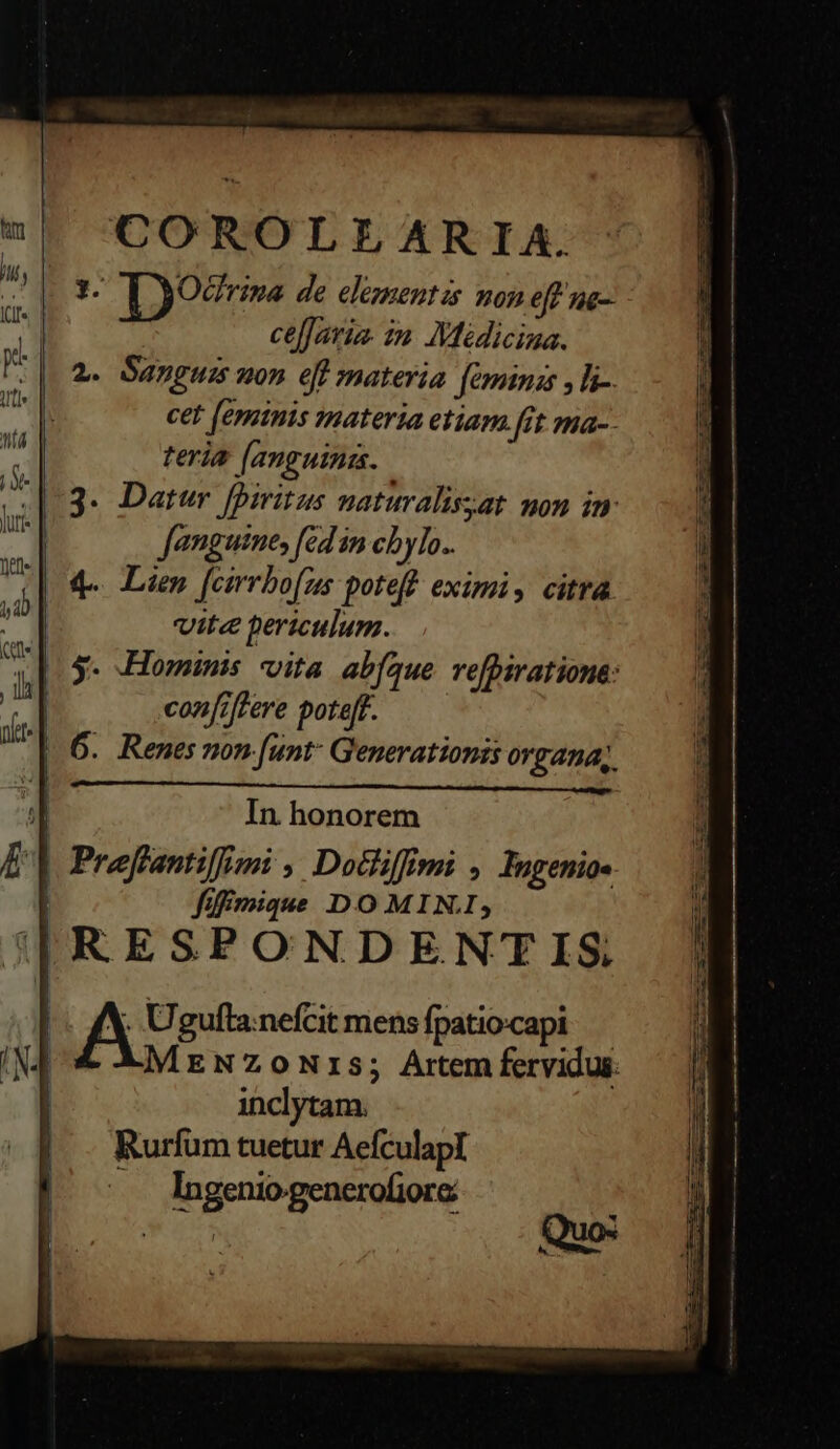 COROLLARIA. LM Ty99rims de elementis non eff ng- 1 celjavia. zn. Médiciza. WF a. Sanguis uon eff materia feminas , T. sd cet [eminis materia etiam [rt ma-- tn nu, | ICI | UL teria [anguini. i |(3. Datur fpiritus naturalissat mon im Aeg fanguine, fed 1n ch ylo.. (d vite bericulum. | |. s. Hominis vita abfíaue refpiratione: li con[;|fere pote[f. | 6. Renes non [unt Generationis organa, n In honorem E | Preftantilfimi , Dotliffimi , Ingenio« | füffmique DO MIN; ||RESPONDENTIS ; Uguftanefcit mens fpatiocapi | x4 MreNzowNrs; Artemfervidus. | inclytam. Rurfüm tuetur AefculapI —. Ingeniogenerofiore Quo: