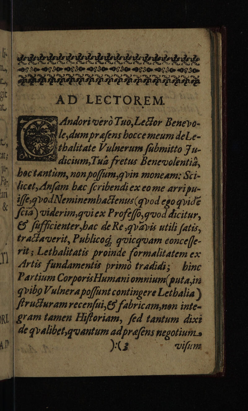 ^| degolrdodrsesedeiedodesedoleirtriose || | 4663049090 4009040:50»«0930 «9550 «950 «950» |i | aaa aao acq M AD LECTOREM ' . | — CR MO xd ESOS ZIndori vero Tuo,Lecfor Benevo- AES le dumpraftnos boccemeum deLe- 4 MIS ; : ; ed Eig JU» oJ ftia) viderim,quiex Profeffo,gvod dicitur, | €) füfficienter,bac de Re qvavis utili fatis, | | tracavuerit, Publicod, quicquam conce[[e- | rits Letbalitatis proinde formalitatem ex B | diris fundamentis primo tradidi; binc || Partium CorportsHumani omnium(putaym — || -qvibo Vulnerapoffunt contingere Letbalia ) Miruciuramvecenfüi,Es fabricamnon inte- ,| gram tamen Hifloriam, fed tantum dixi | de qvalibetgruantum adpre[€ns negotium s