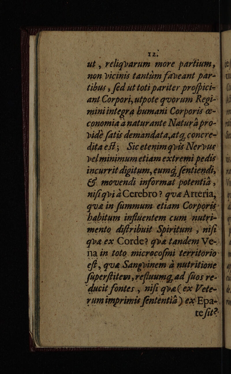 ut , veligyarum more partium, |i 40n vicints tantum faveant pars |« tibus , fed ut toti pariter proffici- «nt .Corpori, utpote qoorum Repgi-- ?pnini integra d bumarii Corporis &amp;- couomia anaturante Natura ; pro- vide fatis demandata,at a, concre- ditaes; Sicetemmqvis Nervus velminimumetiam extremi pedis: | incurrit digitum,eumd fe Cntiendi, bu &amp;$. movendi informat potentia , A nifigvi 4 Cerebro? qve Arteria, | qua in fummura. etiam Corporis habitum influentem cum nutri- | mento. diffribuit Spiritum , nifi | qva ex Corde? qve tandem Ve- | na in toto micrecoftni territorio: | efl , qua Sangvinem à nutritione füperfliteus, vefiuumq, ad fQos ve-. ducit t fontes , nift qva ex Vete- vumimprimis fe nlentia ) ex Epa-.|s te fit?
