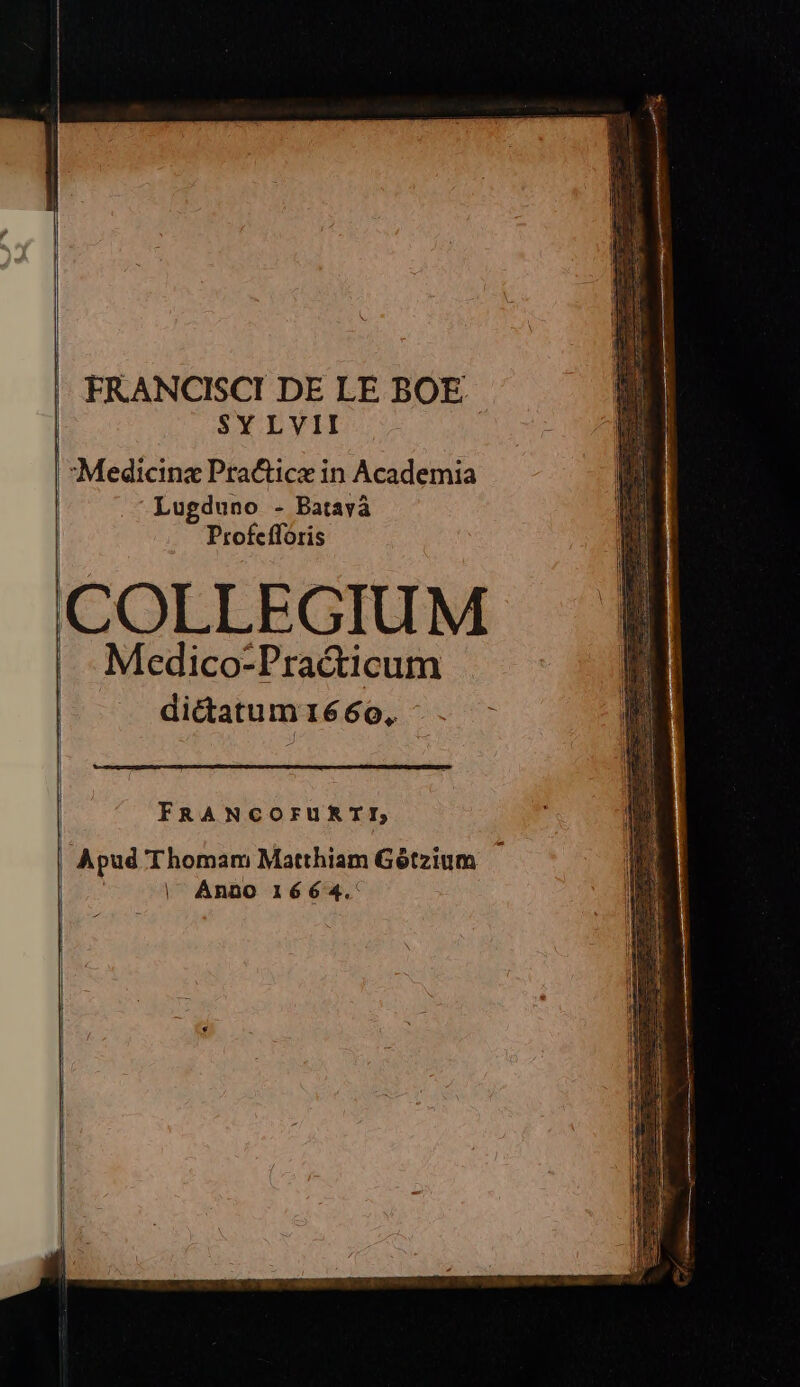 FRANCISCI DE LE BOE SYLVII Medicina Practice in Academia Lugduno - Batavà Profefforis COLLEGIUM Medico-Practicum dictatum1660, - FRANCOFURII, | Anno 1664.