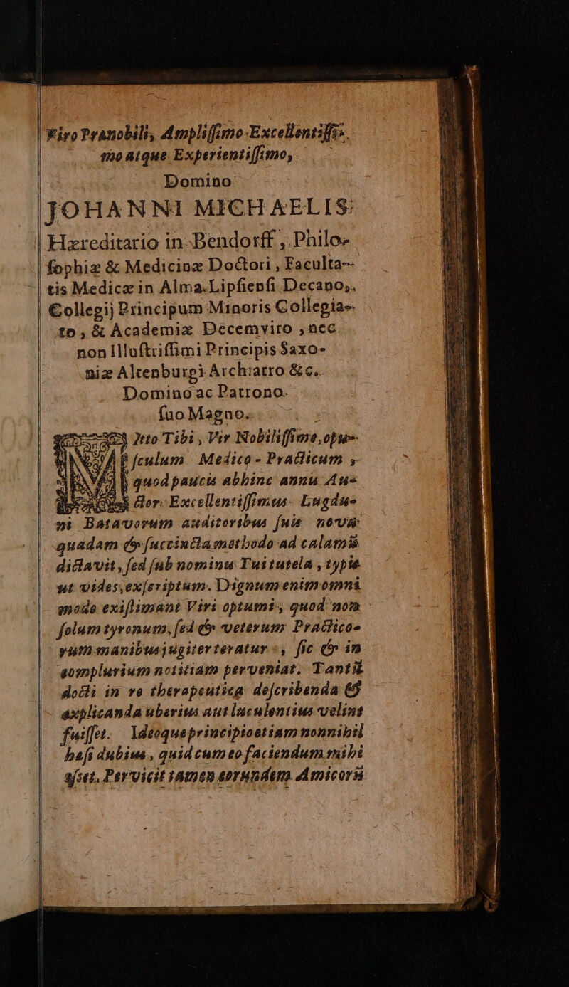iro Pranobili Ammplifumo-Excellantiffis. sruoatque Experientifumo, — — Domino JOHANNI MICH AELIS: | Hzreditario in-Bendorff , Philo | fophiz &amp; Medicioz Doctori , Faculta-- | tis Medicae in Alma.Lipfienfi Decano; | €ollegij Principum Minoris Collepia-. | £0, &amp; Academix Decemviro nec. nonÍlluftriffimi Principis $axo- niz Altenburgi Archiatro &amp; c. Domino ac Patrono. fuo Magno. : 23 2tto Tibi , Vir Nobiliffime opu-- DA P feulum | Medico - Praclicum , 3EAVE li quod paucis abbine annu Au- ios rA Ens or: Excellentiffimus. Lugdue »i Batavorum auditoribus fuis. morus quadam c[uccinctamstbodo ad calami dicavit , fed [nb nominw Tuitutela , typis. ut vides.exjeriptum. Dignum enim 0nni modo exiflimant Viri optumi, quod nom - | folum tyronum, fed &amp; veterum; Pratlico- | yu manibus) ugiterteratur «, fic &amp;» in ^ aompluriutm notitiam perveniat. Tanti dosi in ve tbérapeutiza de[cribenda &amp;$ explicanda uberius aut luculentius velint fuiffet. — Ideoqueprincipioetinm nonnibil hafi dubius , quid cum to faciendum ribi ajset, Pervicit HAtnen aorHndeto Amicorá