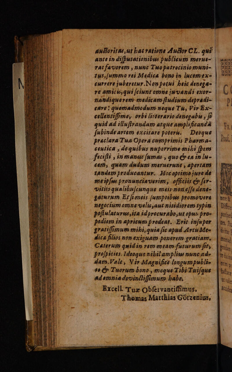| auBoritts ut bac ratione Audlor CL. qu£ | ante in di[Dutationibus publicum merue-. | 74! favorem ,nunc Tuopatrociniomuni- tus, [ummo rei Madica bono in lucemex- currere juberetur.Nonpotui beic denega- ve amiciqui [ciunt omne jwvandi exor- | eellentiffmey. orbi lirterario denegabte , [9 quid ad illufiandam atque amplificand&amp; preclara Tua Opera cumprimis Pbarmma- ceutica , dequibus nuperrime mibi [bern ctmy quam dudum maruerutit , apertam 1Andem producantur. Hocoptimojure de meip[u pronuncinverim, officiis c» fer- vitiisqualibu[cungue meis none[fe dene- gaturum Et[imneis [umptibus promovere negocium omue-velis,aut nitidiorem typin pofiulaturus ita id procurabo,ut opus pro» pediern in apricum prodeat. Erit. infuper gratiffimum mibi,quia fic apud Arti Me« dica filios non exiguam ponerem gratiam, Ceterum qnidip vem meat faturum fit projpicies. Ideoque ribilampliue nunc ade dam.Vale, Vir Maguifice longumpublie $45 (^ Tuorum bono , meque Tibi Tnifque ad emnia devoincliffimuno babe, Excell. rug Obfervantiffimus, Thomas Matthias Gótzenius, | a; Dti | it dis