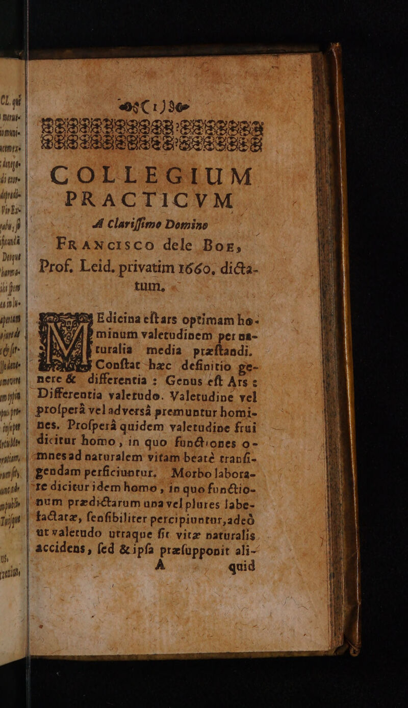 (Lai «3(1:)367 (Hn1)» S3PISUoRi cO Anth l ditur | COLLEGIUM ^ ^PRACTICVM Vrbis 1 4 Clariffime Dotnino 4! FRANCISCO dele Boz, Dunt | : ET : t | Prof. Leid. privatim 1660, di&amp;a- ji fm tum, qiie. | a jm | SaXESaS Edicina eftars optimam ho yh i 9 ) minum valetudinem per aa- kr | 2 ruralia media przftandi. Jum | COL m Conftat hxc definitio ge- ann | nmerc&amp; differentia : Genus eft Ars e nit | Differentia valetudo. Valetudine yel pj | profperà veladversá premuntur homi- ipm | nes. Profperà quidem valetudine frui uill« | dicitur homo, in quo fündiones o- nint mnesad naturalem vitam beate tranfi- anf. | gendam perficiuntur, |; Morbo labora- aub. |^1€ dicitur idem homo , in quo fonctio- si» | num przdictarum upa velplures labe- rum | factatae, fenfibiliter percipiuntor,adeó | at valetudo utraque fic vitz naturalis , |ccidens, fed &amp;ipía przfüpponit ali- ivl A uid 2109 | t 3 x » Yo - - I a EA EM DIM EE S utu ee ES AT S AG LiccR em REDE capo e ECT EJ cciam ER v C d tro m TEM e A ER