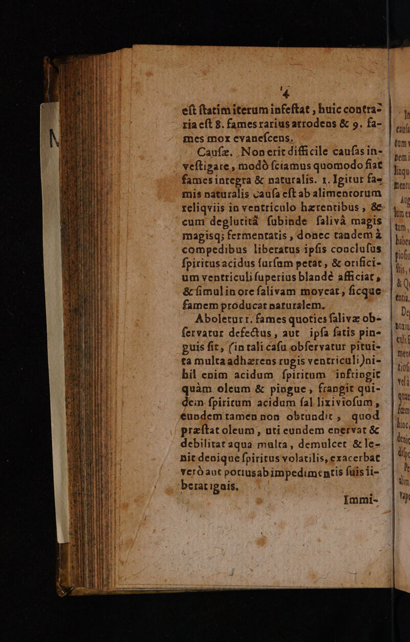 4. ria eft 8. famesrariusarrodens &amp; 9. fa- mes mor cvanefcens. Caufz. .Nonerit difficile caufas in- veftigare , modó (ciamus quomodo fiat fames integra &amp; naturalis. 1. Igitur fa« mis naturalis caufa eft ab alimentorum reliqviis in ventriculo hatentibus , &amp; cuni deglutità fubinde falivà magis mapisq; fermentatis , donec tandem à compedibus liberatus ipfis conclufus fpiritusacidus furfam petat, &amp; orifici- um ventriculi fuperius blande afficiat, &amp; fimulinore falivam moycat, ficque famem producat naturalem. .. Aboleturr. fames quotiesfaliva ob- fervatur defectus, aut. ipfa fatis pin» guis fit, (intali cafu obfervatur pitui- bil enim acidum fpiritum inftingit quàm oleum &amp; piugue , frangit qui- dein fpiritum acidum fal lixiviofum, eundem tamen non. obtundic ;. quod przítat oleum, uti eundem enervat &amp; Bic denique fpiritus volatilis, exacerbat veróaot potiusabimpedimentis fais ii- Immi- lt ut fent Ap |j tm, hábe pioft fiis,