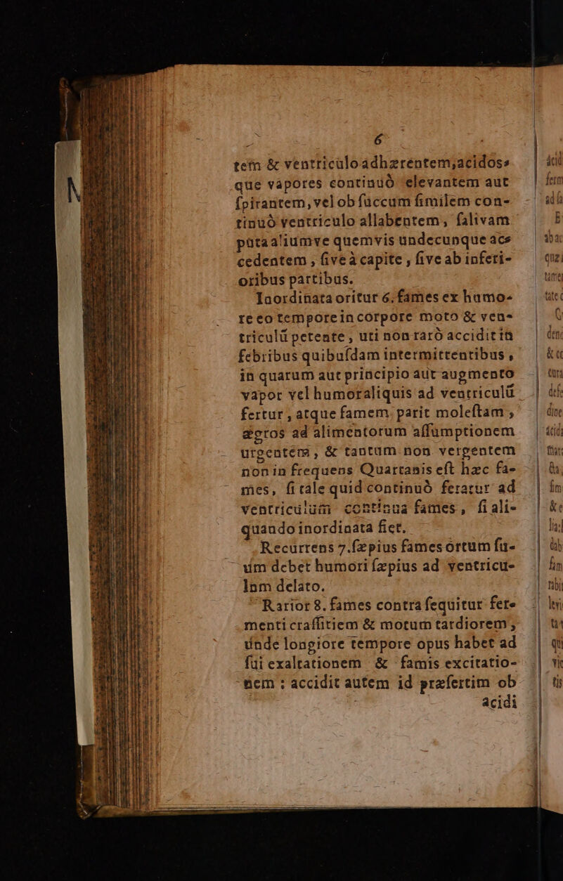 a Eri uer ea Xu MP he *. he n DNE d TERAelIlUY t — Miceskcer Car i 6 tetn &amp; ventricaloadhzrentem;acidoss que vapores contindó 'elevantem aut fpirantem, vel ob fuccum fimilem con- tinüó ventriculo allabentem, falivam pütaaliumve quemvis undecunque ace cedentem , five à capite , five ab infeti- oribus partibus. Iaordinataoritur 6, fames ex hamo- reécotemporeincorpore moto &amp; ven- triculü petente, uti non raró accidit ít febribus quibuídam intermittentibus , in quarum aut principio aut augmento vapor vel humoraliquis ad veutricul fertur , atque famem parit moleftam , &amp;etos ad alimentorum affumptionem urgentems, &amp; tantum nop. verpentem nonin frequens Quartaais eft hzc fa- mes, fitale quid continuó feratur: ad ventricüluim continua fames, fi ali- quando inordiaata fict. . ., Recurrens 7.fzpius fames ortum fü- Am debet humori fzpius ad ventricu- Inm delato. Rariot 8. fames contra fequitur fere menticraffitiem &amp; motum tardiorem, inde longiore tempore opus habet ad fui exaltationem | &amp; : famis excitatio- &amp;cm : accidit autem id prafertim ob | acidi