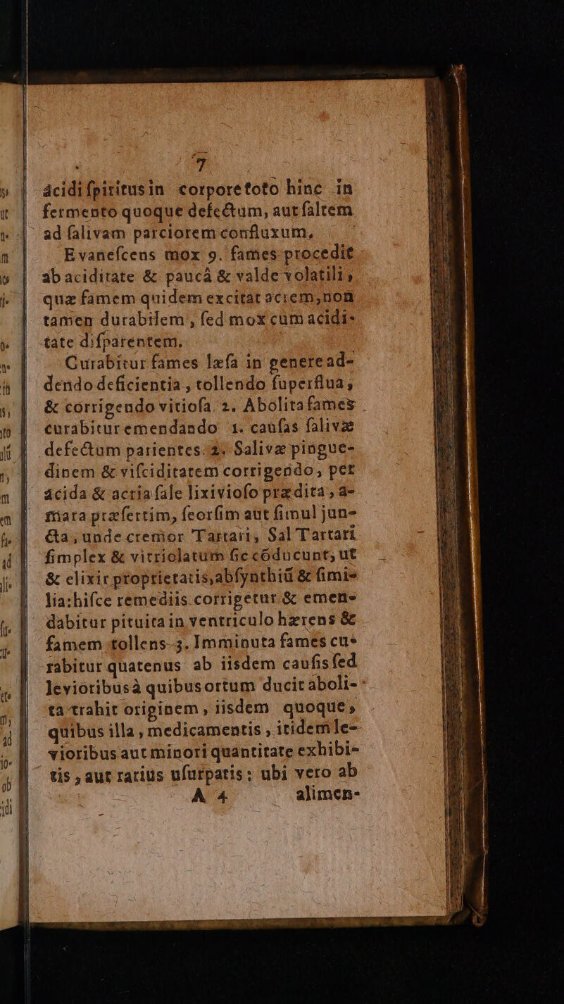 . T ácidifpiritusin corporetoto hinc in fermento quoque defe&amp;tum, aut faltem | adfíalivam parcioremconfluxum, Evanefcens mox 9. fames procedit 3baciditate &amp; paucá &amp; valde volatili; quz famem quidem excitat aciem,non tamen durabilem , fed mox cum acidi: tate difparentem. Curabitur fames Ixfa in generead- dendo deficientia , tollendo fuperflua; &amp; corrigendo vitiofa. 2. Abolitafames . curabituremendasdo 1. caufas falivze defe&amp;um parientes. 2. Saliva pingue- dinem &amp; vifciditatem corrigendo, pet ácida &amp; acria fale lixiviofo pra dita ; a- fiiara przfertim, feorfim aut fimul jun- &amp;a, undecrenior Tartari, Sal Tartari fimplex &amp; vitriolatum fie códucunt; ut &amp; clixir proptietatis,abfynthid &amp; fimi» lia:hifce remediis corrigetur &amp; emen- dabitur pituita in ventriculo hzrens &amp; famem tollens-.3. Imminuta fames cu* rabitur quatenus ab iisdem caufisfed Jevioribusà quibusortum ducit aboli- ta trahit originem , iisdem quoque, quibus illa , medicamentis , itidem le- vioribus aut minori quantitate exhibi- tis , aut rarius ufurpatis: ubi vero ab À 4 alimen-
