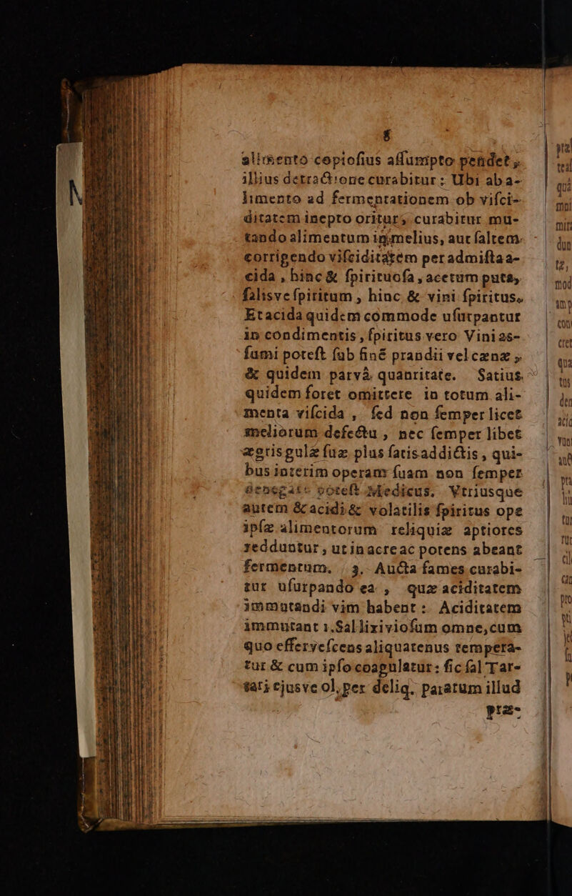 — SEU NUT 2 OHRLA T Eee T z - : 23—— TET - RM T I x - mois envittrtutiióin deste detti Hle rei RN Soc ep x4 v at rr drm - DISP D Z - a* 2 E - al LÀ m DNE , : De ATE x 2- E. As Se. - : : - : - - - Eadcm TE T AUS E eee Ue l| T t m — f : Ya EE FE cM Te gey ee nos et ce E s LU. rate sten dm o, T pm cmm len ni aei ai e i em i y e illius detta ct!one curabitur : Ubi ab a- Iimento 2d fermeptationem ob vifci- ditatcm inepto oritur; curabitur mu- tando alimentum inimelius, aut faltem. corrigendo vifciditatem per admiftaa- cida , hinc &amp; fpirituofa , acetum puta, falisve fpititum , hinc. &amp; vini fpiritus. Etacida quidcm commode ufutpantur in condimentis, fpiritus vero Vinias- fumi poteft fab fin&amp; prandii vel cenz ; quidem foret omittere in totum ali- menta vifcida , fcd non femper licet meliorum defe&amp;u , nec femper libet bus interim operanr fuam non femper senegate ooteft Medicus. Vtriusque autem &amp; acidi &amp; volatilis fpiritus ope ipíz alimentorum reliqui aptiores redduntur , ut inacrcac potens abeant fermentum. |. 3, AuCta fames curabi- zut ufurpando ea , quz aciditatem immutandi vim habent: Aciditatem immutant 1.Sal lixiviofum omne,cum quo efferycícens aliquatenus tempera- tur &amp; cum ipfo coapulatur: fic fal Tar- tat? cjusve ol; per delig. paratum illud pra