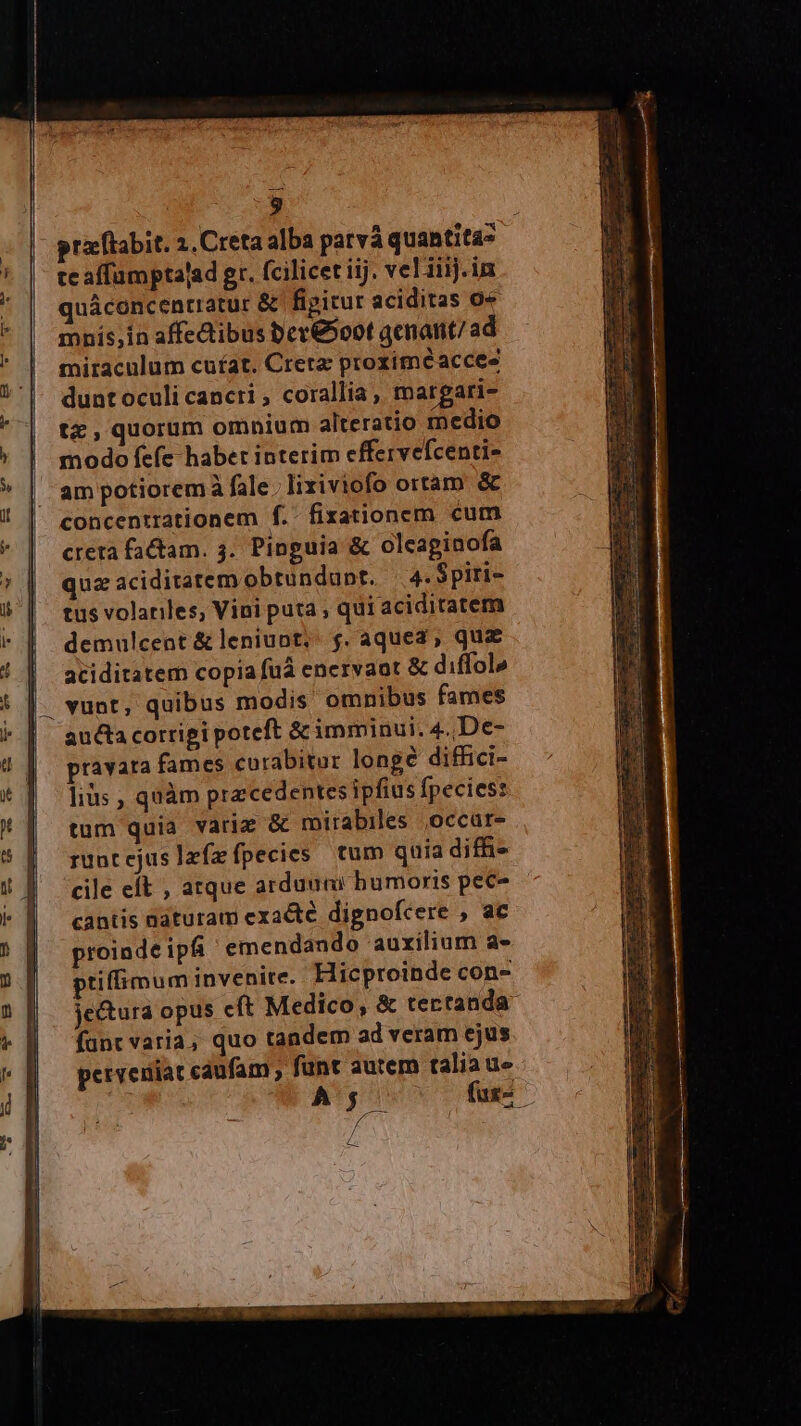 3 praftabit. 2, Creta alba patvà quantitas te affamptalad gr. fcilicet iij. vel iiij.in quáconcentratur &amp; fipicur aciditas 0 mnís;in affedibus ber&amp;o0t qenant/ad miraculum cufat. Creta proximéacces dunt oculi cancri , corallia, margari- tz,quorum omnium alteratio medio modo fefe habet interim effervefcenti- am potiorem à fale. lixiviofo ortam &amp; concentrationem f. fixationem cum creta factam. 3. Pinguia &amp; olcapinofa quz aciditatemobtundunt. —4.Spiri- tus volariles, Vini puta , qui aciditatem demulcent &amp; leniupt, f. aquea; quz aciditatem copia fuá encrvaot &amp; diffol» vunt, quibus modis omnibus fames aucta corrigi poteft &amp; imminui. 4.,De- pravata fames curabitor longé diffici- lius , quàm precedentes ipfius fpecies: tum quia variz &amp; mirabiles ,occüre rüntejuslzízfpecies tum quia diff» cile et , atque arduuni bumoris pec- cantis naturam exacte dignofcere , ac proinde ipfi emendando auxilium a- ptiffimum invenire. Hicproinde con- jectura opus cft Medico, &amp; tertanda- func varia, quo tandem ad veram ejus perveniat caufam , funt autem talia ue» A5; fas d 4-7