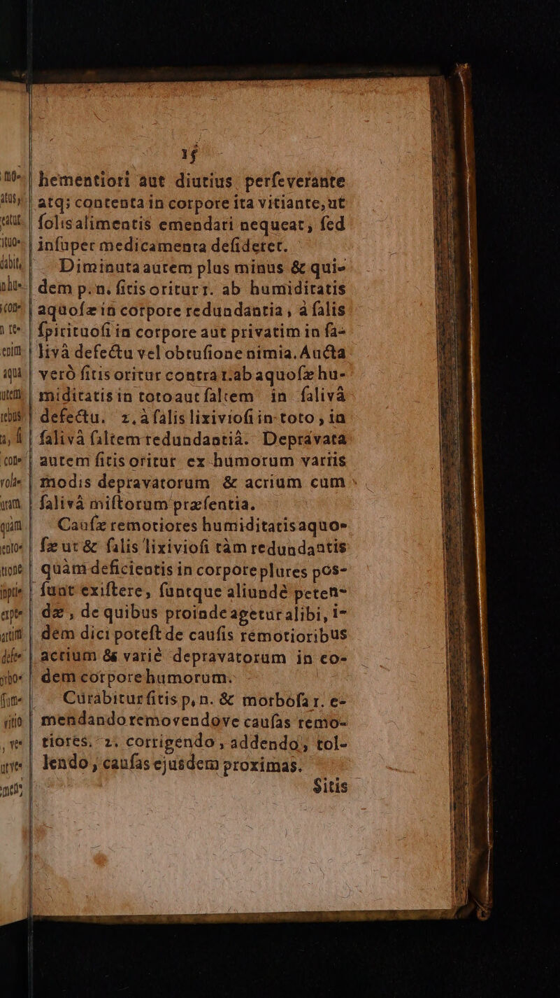 e 1t0« jail phu. Coe enim utetti tebüs E YOlt« uam quim eoe tuone ipti ap rtm 1$ hementiori aut diutius. perfeverante atq; contentain corpore ita vitiante, ut folisalimentis emendari nequeat, fed infuper medicamenta defideret. Diminutaaurem plus minus & qui- | dem p.n. fitisoriturr. ab humidiratis | aqüofz in corpore redundantia, à falis Ípirituofi in corpore aut privatim in fa- | livà defectu velobtufione nimia. Aucta veró fitis oritur contra t.ab aquo(x hu- | miditatisin totoautfaltem in falivà defectu. z,àfalis lixiviofiin- toto ; ia | falivà faltemtredundantià. Depravata autem fitisoritur ex hámorum variis modis depravatorum & acrium cum » falivà miftorum pracfentia. Cau(z remotiores humiditatisaquo» fzut& falis lixiviofi tàm redundaatis quàm deficientis in corpore plures pos- fuat exiftere, fantque aliunde peten- dz , de quibus proindeagetur alibi, i- dem dici poteft de caufis rémotioribus actium && varié depravatorum in co- dem cotporebumorum. ! . « Cürabiturfitis p, n. & morbofar. e- | mendandoremovendove caufas renio- | tiores, 2, corrigendo , addendo; tol- lendo , caufas ejusdem proximas. $itis -