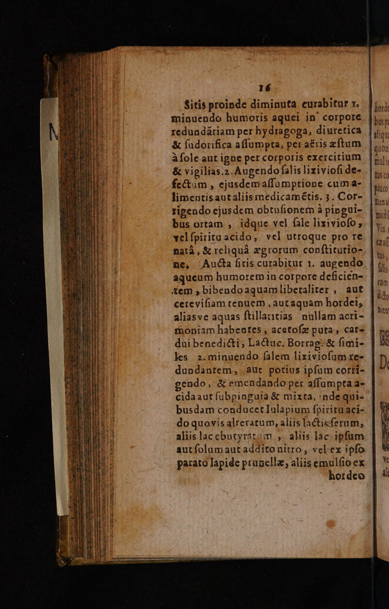 Sitis proinde diminuta curabitur x. minuendo humoris aquei in corpore redundátiam per hydragoga, diuretica &amp; fadorifica affumpta, per a£ris zftum &amp; vigilias.2.Augendo falis lixiviofi de- limentisautaliismedicamétis. 3. Cor- rigendo ejusdem obtufionem à pipgui- bus ortam , idque vel fale lixiviofo, velfpiritu acido, vel utroque pro re ne, Audta ftis curabitur 1. augendo aqueum humorem in corpore dceficien- Xem »bibendoaquambliberaliter , aut cerevifiam cenuem , aut aquam hordei, dui benedi&amp;ti; La&amp;tuc. Borrag. &amp; fimi- les 2.minuendo falem lixiviofum re- dundantem,. aur potius ipfum corri- cidaaut fubpingaia &amp; mixta, 'ndequi- do quovis alreratum, aliis lactisferum, autfolumautadditonitro, velex ipfo parato Japide pranclla, aliis emulfio ex