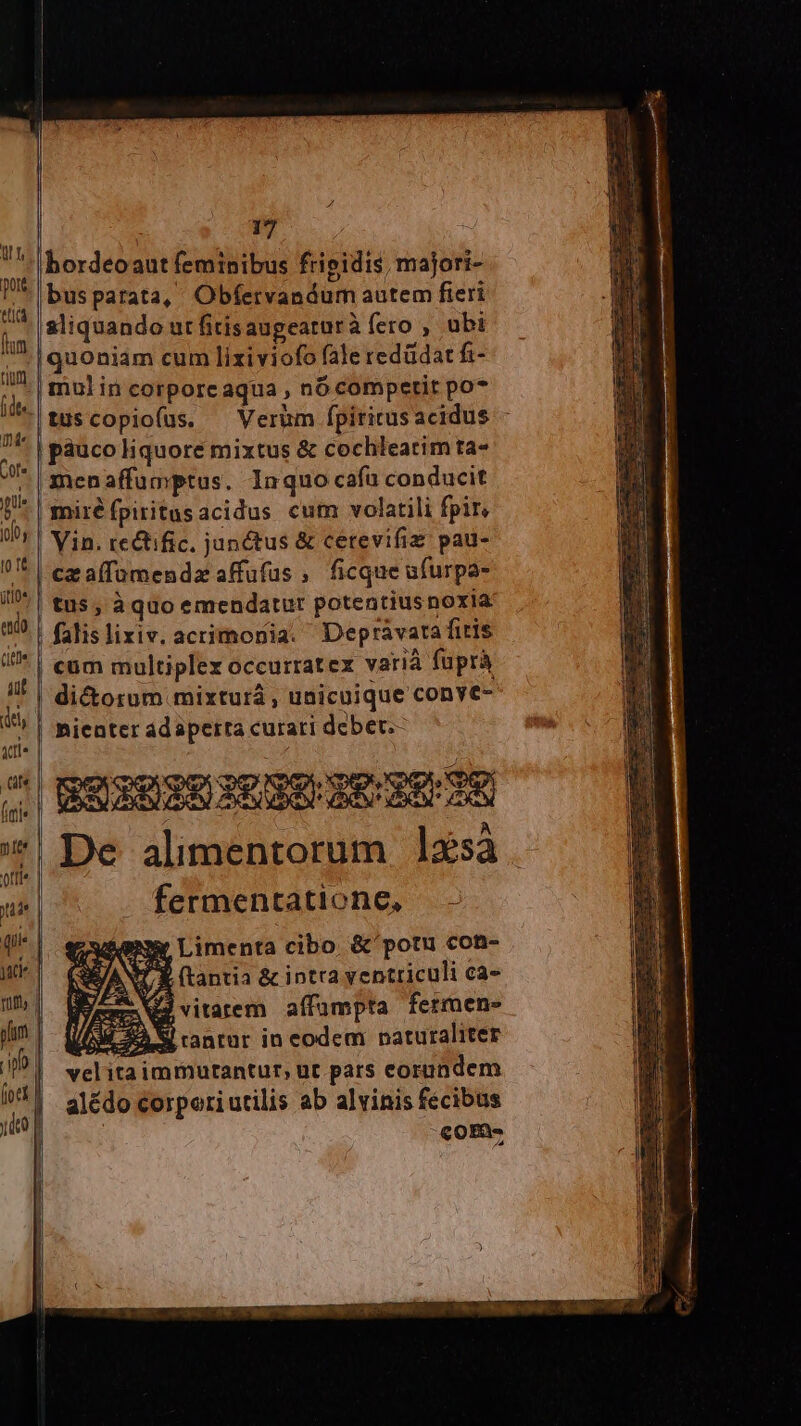 bordeoaut feminibus frigidis, majori- busparata, Obfervandum autem fieri sliquando urfitisaugeaturà fero , ubi quoniam cum lixiviofo fale redüdat fi- mulin corporcaqua , nó competit po* /- tuscopiofus. X Verum fpiritusacidus - f | páuco liquore mixtus &amp; cochleatim ta- ^* | menaffumptus. Inquo cafu conducit | miré fpiritusacidus cum volatili fpir, Vin. tectific, junctus &amp; cetevifiz: pau- — 2. £x N-! M '* | ca a(famendz affufus ; ficque ufurpa- i. tus, à quo emendatur potentiusnoxia ado | falislixiv. acrimonia. Depravata fitis Ite » «SA P ut | cum multiplex occurratex varià fuprà di&amp;orum mixturá , unicuique conve- dts | hienter adaperra curari debet.- ste | | dd SA ND ps WECOE GE E rp es M ÜÉ iN *; De alimentorum ]3sà offie. | 4 yi | fermentatione, - (|. eewienmr Limenta cibo. &amp; potu con- Mr VANT X (tantia &amp; intra yentticuli Cà- um. bee Nu vitarem affumpta fermens d 4 22 S rantur in eodem naturaliter lu velita immurantur, ut pats eorundem ^1. a1édo corporiutilis ab alvinis fecibus ue co opQs