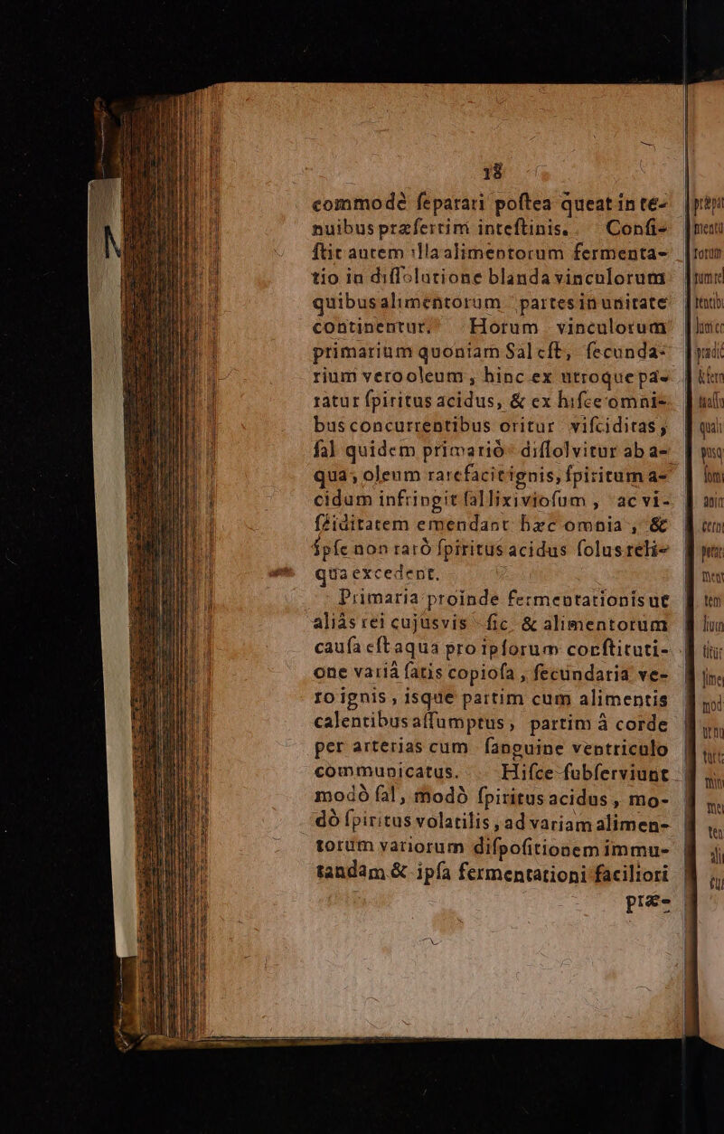 EH commode feparari poftea queat inte- ! nuibus przfertimi inteflinis. .— Confi- ftit aurem :llaalimeptorum fermenta- tio in diflslatione blanda vinculorum [pria Wientü Totum tome quibusalimentorum partesinunitate |nub continentur, Horum vinculorum [linc primarium quoniam Salcft, fecundas ysdi rium verooleum , hinc ex utroque pads ! hfer ratur fpiritus acidus, &amp; ex hifeeomnie | uut busconcurrentibus oritur vifciditas, qui fal quidem primarió- diflolvituraba-e. [ wu qua; oleum rarefacit ignis, fpiritum a- | n cidum infringit fallixiviofum , ^ac vi- fZiditatem emendaot bxc omnia , &amp; $píc non raró fpiritus acidus folusrelie | qua excedent, — Primaria proinde fermentationisut | aliás rei cujusvis -fic &amp; alimentorum caufa eftaqua pro ipforum corftituti-. | one variá fatis copiofa , fecündaria ve- Io ignis , isque partim cum alimentis | calentibusaffumptus; partim à corde per arterias cum |fanpguine ventriculo | communicatus. Hifce fubferviunt | modó fal, modó fpiritusacidus, mo- | dó fpiritus volatilis ad variamalimen- | torum yariorum difpofitionemimmu- | tandam.&amp; ipfa fermentationi faciliori ; pues