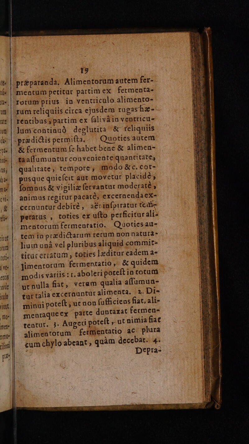 £z £z . t9 rum reliquiis circa ejusdem rugasha-- rentibus; partim ex falivàin ventricu- jum continuó deglutita & reliquiis & fermentum (e habet bene & alimen- taaffumuntur conveniente qnantitate, qualitate, tempote; modo & c. cot- pusque quiefcit aut movetur placidé fomnus & vigiliz (ervantat moderaté ; animus regirur pacaté, excernendaeX- cermüntur debite ,- a&cinfpiratar tefie perarus , toties ex ufto perficiturali- mentorumfermenratio. Quotiesau- tem in predictarum rerum non natura- liumuná vel pluribus aliquid commit- titür erratum toties laditureadem a- Jimentorum fermentatio & quidem modis variis : r. aboleri poreft in totum urnulla fiat, veram qualia affumua- turtalia excernuntur alimenta. 2. Di- minui poteft ; ut non (afficiens fiat, ali- menraqueex parte duntaxat fermen- tentur. j. Augeri poteft , ut nimia fiat | alimentorum fetmentatio aC plura cum chylo abeant , quàm decebat. 4. . | Depra-