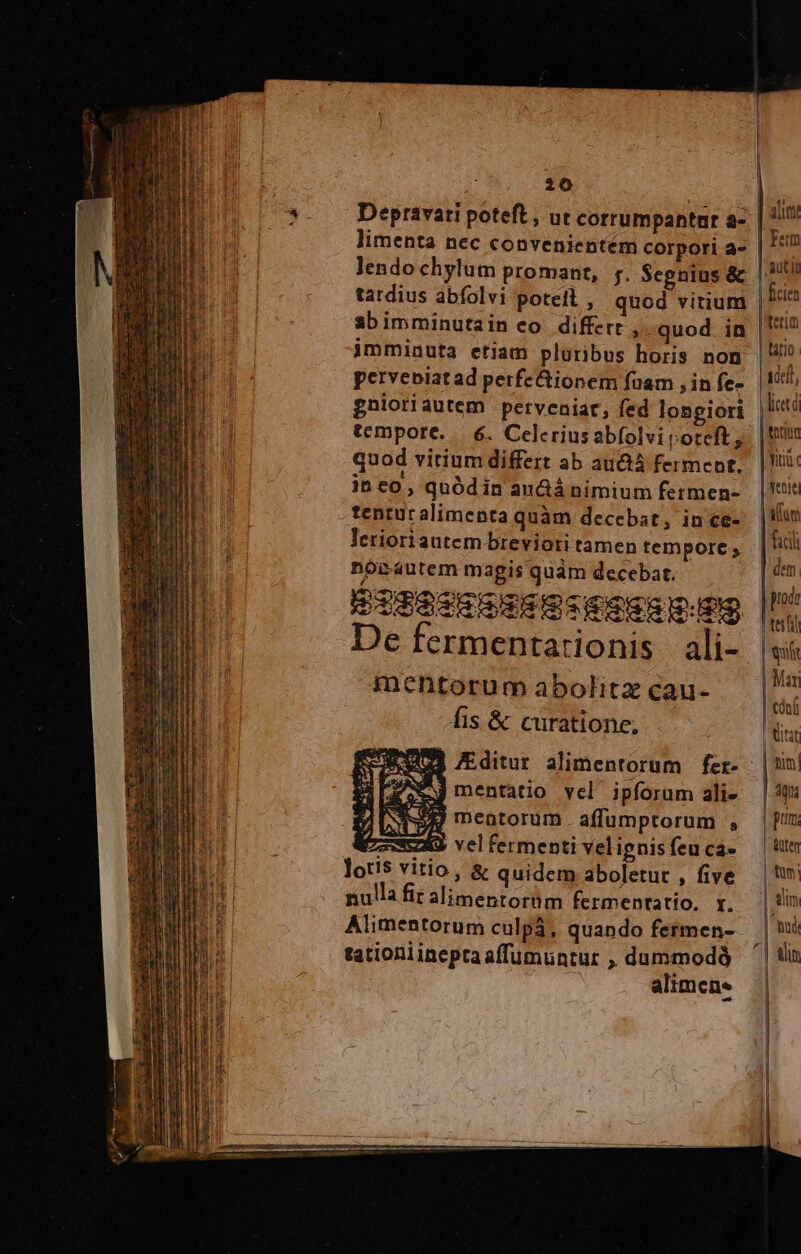 lendo chylum promant, y. Segnius &amp; tardius abfolvi potefl , quod vitium sbimminutain eo differt »-quod in imminuta etiam pluribus horis non petveiatad perfc&amp;ionem fuam , in fe- gnioriautem pervcaiar, fed lonpiori tempore... 6. Celcriusabfolviporteft; quod vitium differt ab au ferment, jh co , quód in anGá nimium fermen- tentucalimenta quàm decebat, in ce- lerioriautem breviori tamen tempore; nóoiáutem magis quam decebat. p3SeScSmsGm SESSSIEES De fermentarionis | ali- inentorum abolitz cau- fis &amp; curatione, £j ditur alimentorum fer- Aj mentatio yel ipforam ali- NJ meatorum affumptorum , E vel fermenti velignis feu ca- lotis vitio, &amp; quidem aboletut , five nulla fit alimentorüm fermentatio. r. Alimentorum culpa, quando fermen- tationlineptaaffumuntur , dummodó  alimene Mutin ficien terum | tario. ide, tntita Titi yentei | atum facil dem prodr teifil | | Mar | tóníi itat tim pu pum. | Autem tum: alim | tud | tin | | | | i j|