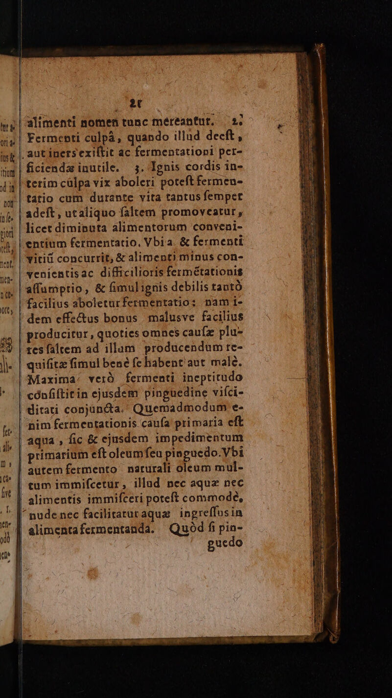 | et mg | alimenti nomen tunc méreantnt. 2.- xix | Fermepti culpà, quando illud decft, ist |, aut iners exiftit ac fermentationi per- | ficiendz inutile. 5. Ignis cordis in- terim cülpa vix aboleri poteft fermen- tatio cum durante vita tantus femper | adeft; utaliquo faltem promoveatur, - | licet diminuta alimentorum conveni- «t, | entium fcrmentatio, Vbia. &amp; fermentt vitiü concurrit, &amp; aliment) minus con- tritt fiebf  po HUE EOM yy | YeBientisac difficilioris fermétationis jg | affumptio, &amp; fimul ignis debilis tautó ot, | facilius aboleturfermentatio: nam i- dem effectus bonus malusve facilius d producitur, quoties omnes caufz plu- 19 | zesfaltem ad illam producendum re- ]- | quifitz fimul bene fe habent'aut male. Maxima. verà fermenti. ineptitudo | cónfiftitin ejusdem pinguedine viíci- ditati conjuncta. Quemadmodum e- nim fermentationis caufa primaria eft P | aqua ; fic &amp; ejusdem impedimentum rs primarium eftoleumfeu pingucdo.Vbi ,,]| autem fermento naturali oleum mul- gj, || £m immifcetur, illad nec aqux nec | alimentis immifceri poteft commode, | nudenec facilitarutaqua ingreffusin CA alimentafermentanda. Quód f pin- | | guedo