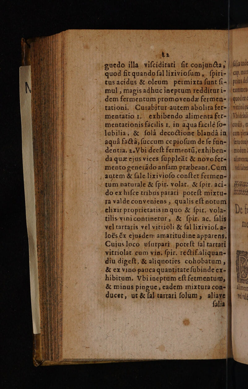 LX uedo illa. vifciditati fit conjuncta ; | fiae quod fit quando fal liziviofum ,. fpiri- | cip. tusacidus &amp; oleum permixta funt fi- | prinsdd mul , magisadhuc ineptum reddiruri- | cotum dem fermentum promovendz fermen- | quit tationi. Curabitur-autem abolita fer- | vitiioip mentatio r.. exhibendo alimenta fer- | Voidoi mentationis facilis r. in aqua facilé fo« | cords, c lubilia, &amp; folà decoctione blandà in| amy aquà facta, fuccum copiofum de fe fün- | (to coti dentia. 2, Vbi deeft fermentü, exhiben | moin. da quz ejus vices fuppleat &amp; novofere | «lini mento generado anfam pra beant.Cum | vdül tum naturale &amp; fpir. volat. &amp; fpir. aci- | m do ex hifce tribus parari. poreft mixtu-| | Nul ra valde conveniens , qualiseft notum clixir proprietatisin quo &amp; fpir, vola- | Jt f tilisvinicontinerur, &amp; fpir. ac. falis. veltartaris vel vitrioli &amp; fal lixiviof.a- ik lo&amp;séx ejusden: amaritudine apparens. | Cujusloco vfurpari poteft (al tartati. vitriolat. cum vin. fpir. recti£.aliquan- fj diu digeft, &amp; aliquoties cohobatum , B &amp; cx vino pauca quantitate fübinde ex- | hibitum. Vbiineptum cft fetmentum, B. f &amp; minus pingue, eadem mixtura cone B inn ducet, ut &amp; fa] tartari folum ; g^ Win] alia |