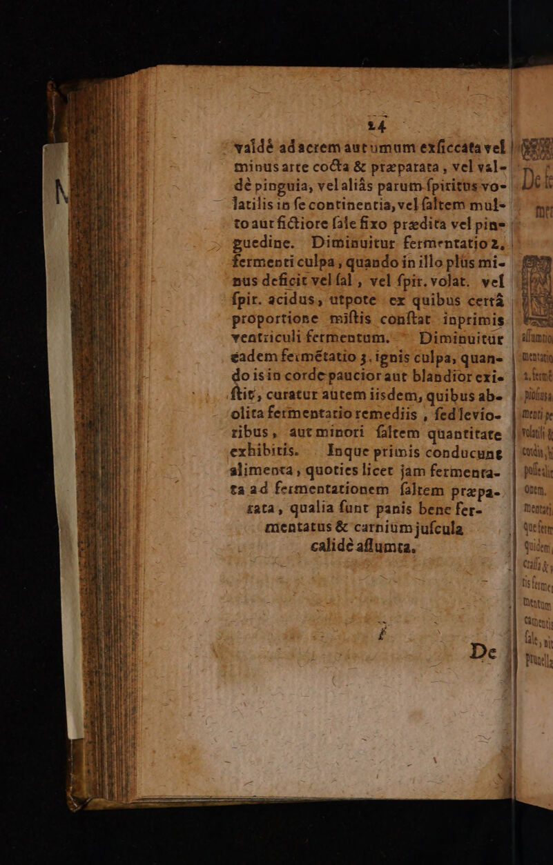 14 validé adacrem autumum exficcata vel minus arte coCta & praparata , vel val- dé pinguia; velaliás parum fpiritus vo- toaur fictiore fale fixo predita vel pin- l fermenti culpa , quando in illo plüs mi- doisin corde paucioraut blandior exi- olita fermentario remediis , fedlevio- ribus, autminori faltem quantitate alimenta , quoties licet jam fermenta- ta ad fermentationem faltem przpa- £ata, qualia funt panis bene fer- mentatus & carnium jufcula calide aflumta.