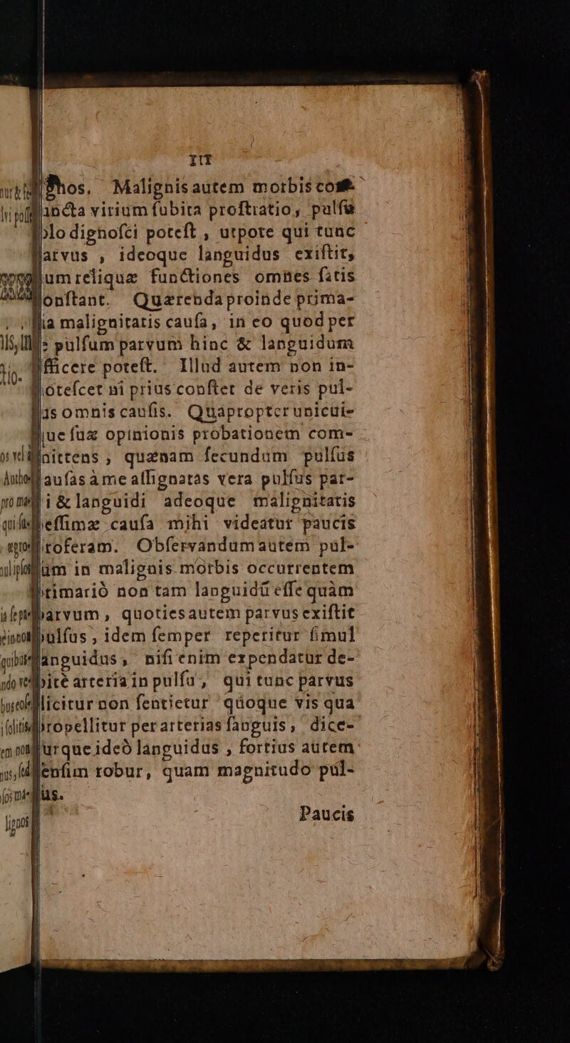 gglum reliqua: functiones omes fitis Wonftant. Quarendaproinde poma- ;- Mia maligniratis caufa, in eo quod per IS IlMs pulfum parvum hinc & languidum m Jfficere poteft. Illnd autem non in- Biotefcet ni prius conftet de veris pul- jJisomhniscaufis. Quáproptcr unicui- Buc fuz opinionis probationem com- Mnittens ; quanam fecundum Ppulíus Aubl aufas à me afignatas vera pulfus par- Fi&languidi adeoque malipnitatis leffimz caufa mjhi videatur paucis litoferam. Obfervandumautem pal- lum in maligais morbis occurrentem fitimarió non tam languidü effe quàm Barvum, quotiesautem parvus exiflit ülfüs, idem femper reperitur fimul anguidus, nifienim expendatür de- lbité arteriainpulfa, quitunc parvus licitur non fentietur 'qdoque vis qua jropellitor perarteriasfanguls, dice- Jurque ideo languidus , fortius autem Paucis