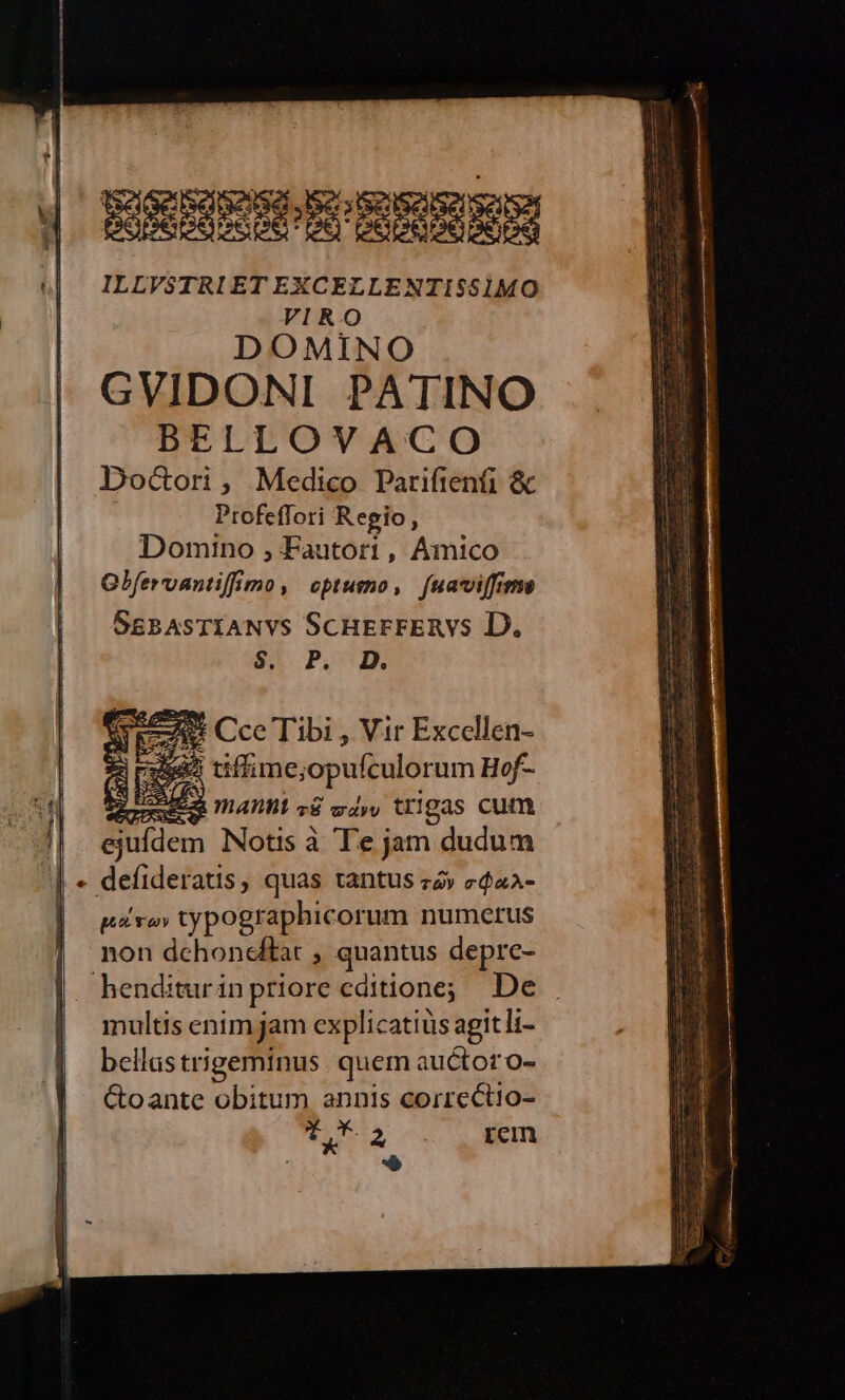 ERHESHCERERS ILLVSTRI ETEXCELLENTIS$51MO VIRO DOMINO GVIDONI PATINO BELLOVACO Docori, Medico Parifienfi &amp; Profeflori Regio, Domino , Fautori, Amico Gbfervantiffmo, optumo, [uaviffime SsgBASTIANVS ScHErFERVS D. S3. P. 4 Cce Tibi , Vir Excellen- 595 tifime; opufculorum Hof- 4 E mant z&amp; aav tr1gas cum ejufdem Notis à T'e jam dudum - defideratis, quas tantus zv c$«a- pvo» typographicorum numerus non dchoneftar , quantus depre- henditurinpriore editione; De multis enim jam explicatiüs agitli- bellas trigeminus quem: auctor o- Goante obitum annis correct!o- T eus Le rem E