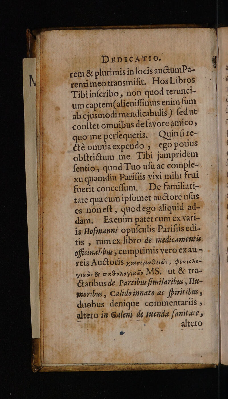 rem &amp; plurimis in locis auctumPa- renti meotransmifit, Hos Libros Tibiinícribo, non quod terunci- um captem(alieniffimus enim fum ab ejusmodi mendicabulis ) fed ut conítet omnibus defavore amico » quo me perfequeris. Quiní re- été omniaexpendo , cgo potius obítri&amp;um me Tibi jampridem fentios quod Tuo ufü ac comple- xu quamdiu Parifiis vixi mihi frui fuerit conceffum, | De familiari- tate qua cum ipfomet auctore ufus es noneft , quodego aliquid ad- dam. Eaenim patet cum ex vati- is Hofmann opufculis Parifiis edi- tis , tumex libro de medicamentis officinalibus ; cumptimis vero exau - reis Auctoris xpo n eu ; QocioAo- syix ov Gc zr aro Aoty ln MS. ut &amp; tra- Gatibusde Parribus fimilaribus , Htt- gnoribus , Calidoinnato.ac. fpiritibus ; duobus denique commentariis ; altero in Galeni de tenda [anitate , od o atero