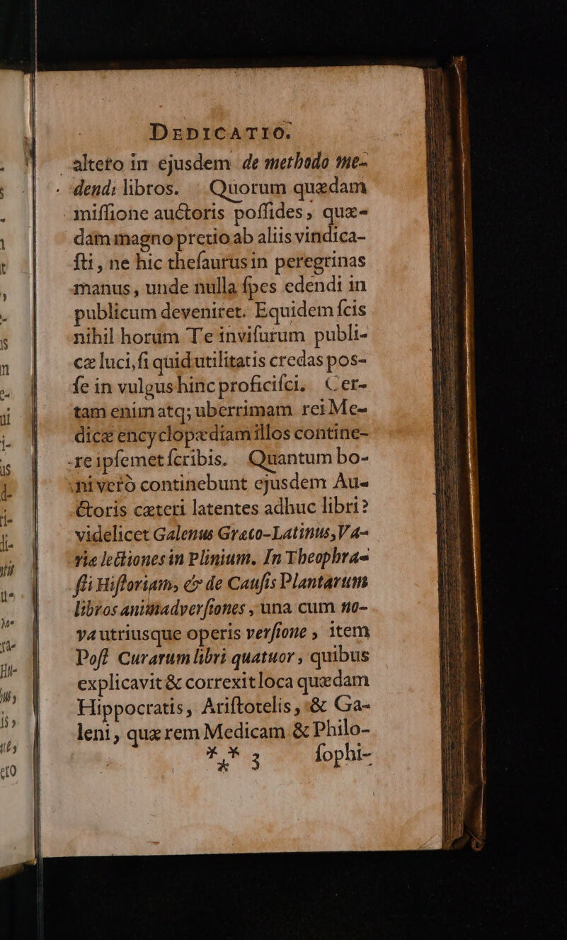 alteto in ejusdem. de metbado me- dend;libros. | Quorum quaedam .aniffione auctoris poffides, qux- dam magno pretio ab aliis vindica- fti, ne hic thefaurusin peregrinas manus , unde nulla fpes edendi in publicum deveniret. Equidem fcis nihil horum T'e invifurum publi- cz luci,fi quid utilitatis credas pos- fe in vulgushincproficifci. Cer- tam enimatq; uberrimam reiMe- dice encyclopediamillos contine- -reipfemet Ícribis. Quantum bo- ai veró continebunt ejusdem Au- &amp;oris czteri latentes adhuc libri? videlicet Galenus Graeco-Latints, V A- vie lctliones in Plinium. In Tbeophra- ffi Rifloriam, c de Caufis Plantarum libros anittadyerftones , una cum no- va utriusque operis verfione ; item Poft Curarum libri quatuor , quibus explicavit&amp; correxitloca quadam Hippocratis, Ariftotelis , :&amp; Ga- leni, qux rem Medicam &amp; Philo- ** 3 fophi-