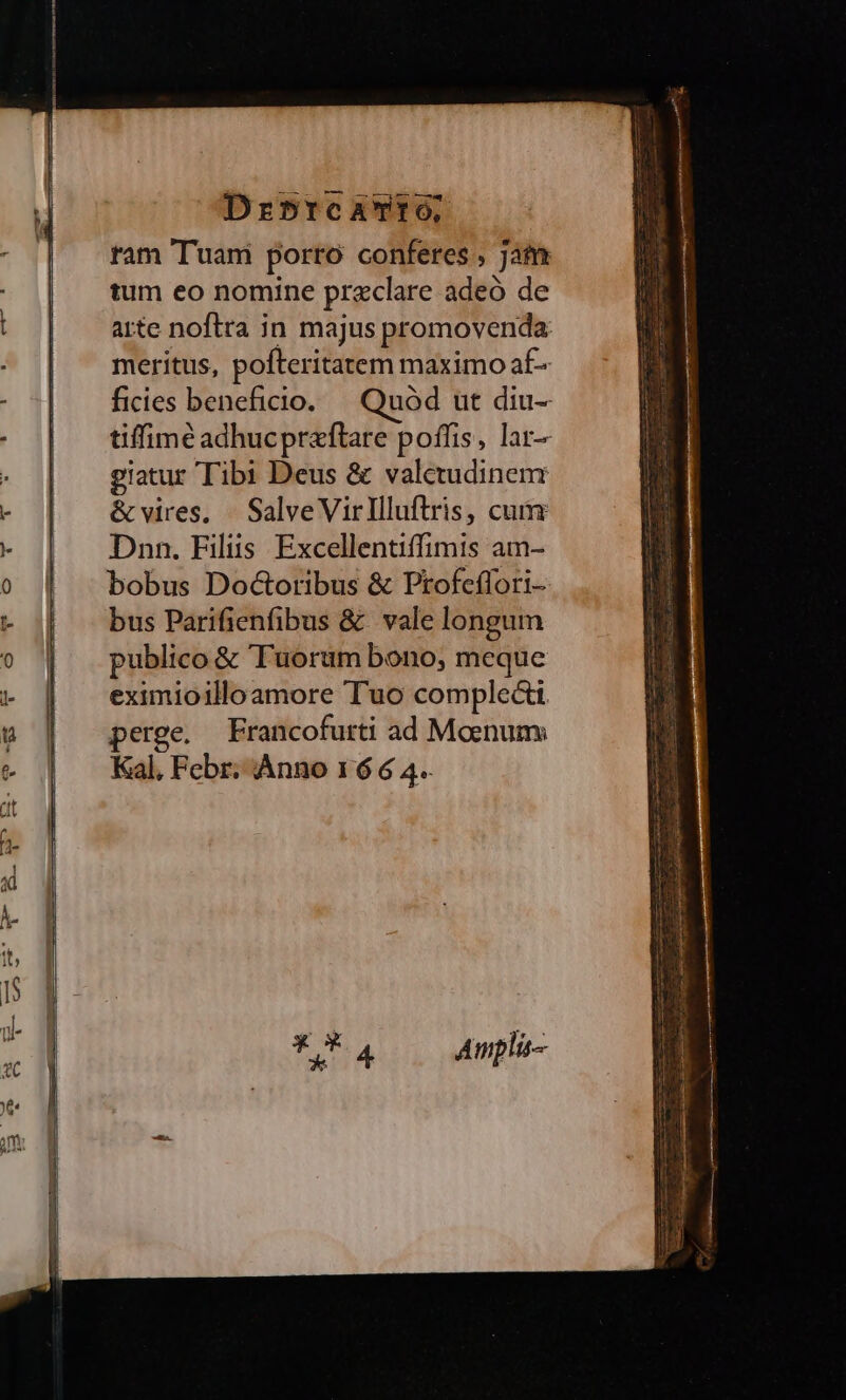 Drb5rc aro, tam Tuani porro conferes , Jam tum eo nomine przclare adeó de arte noftra in majus promovenda meritus, pofteritatem maximo af- ficies beneficio. Quód ut diu-- tiffimé adhucpreftare poffis, lar- giatur Tibi Deus &amp; valetudinem &amp;vires, | SalveVirllluftris, cum Dnn. Filiis Excellentiffimis am- bobus Dod&amp;oribus &amp; Ptofeffori- bus Parifienfibus &amp; vale longum publico &amp; uorum bono, meque eximioilloamore Tuo complecti perge. Francofurti ad Moenum Kal, Febr; Anno 16 6 4. - T CN UEM RCM GR TE er OEC CON NDA ec E ALUÉ; na ERR Ube We oir Rue Quas cm —- vraie ec SET