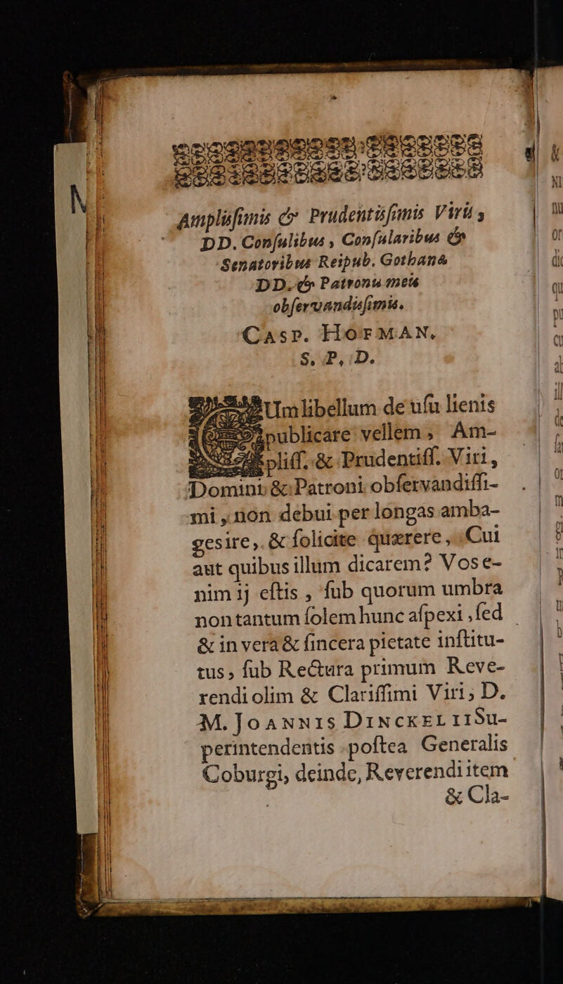 vocac OM PEEUPPE 2002 esstaer DISPO DD. Con[ulibta Co»n[ularibus &amp; Senatoribus Reipub. Gotbana DD.(* Patronu tet obferruandisfimis. Caspr. HOT MAN. S, P, iD. xe Um libellum de ufu lienis zopublicare vellem, .Am- ues pli(f..&amp; Prudentiff. Viti, * art Dd Domini &amp; Patroni obfetvandiffi- mi ,.non debui per longas amba- gesire,. &amp; folicite querere, Cui aut quibus illum dicarem? Vose- nim 1j eftis , fub quorum umbra &amp; in vera &amp; fincera pietate inflitu- tus, fub Re&amp;ura primum Keve- rendiolim &amp; Clariffimi Viri; D. M.Joaun1s DiNckzr 119u- perintendentis poftea Generalis Coburgi, deinde, Reverendi item &amp; Cla-