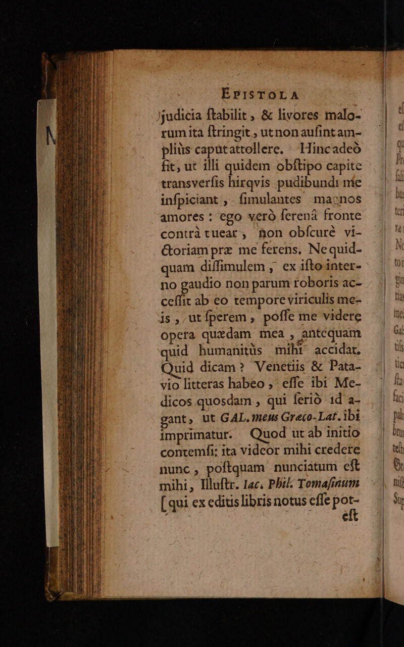 rum ita ftringit , uenonaufintam- pliüs capütattollere. Hincadeó fit, ut illi quidem obftipo capite transverfis hirqvis pudibundi nie infpiciant , fimulantes macnos amores : ego verà ferená fronte contràtuear , Bon obícuré vi- &oriam prz me ferens, Nequid- quam diffimulem , ex ifto inter- no gaudio non parum toboris ac- ceffit ab eo tempore viriculis me- js, utfperem , poffe me videre opeta quidam mea , antequam quid humanitüs miht accidat, uid dicam? Venetiis & Pata- vio litteras habeo ,' effe ibi Me- dicos quosdam , qui ferio 1d a- gant, ut GAL. WieMs Gr'eco- Lat. ibi imprimatut. Quod ut ab initio contemfi: ita videor mihi credere nunc, poftquam nunciatum eft mihi, Illuftr. Iac, Pbi Tomafinum [qui ex editis libris notus effe je ; e
