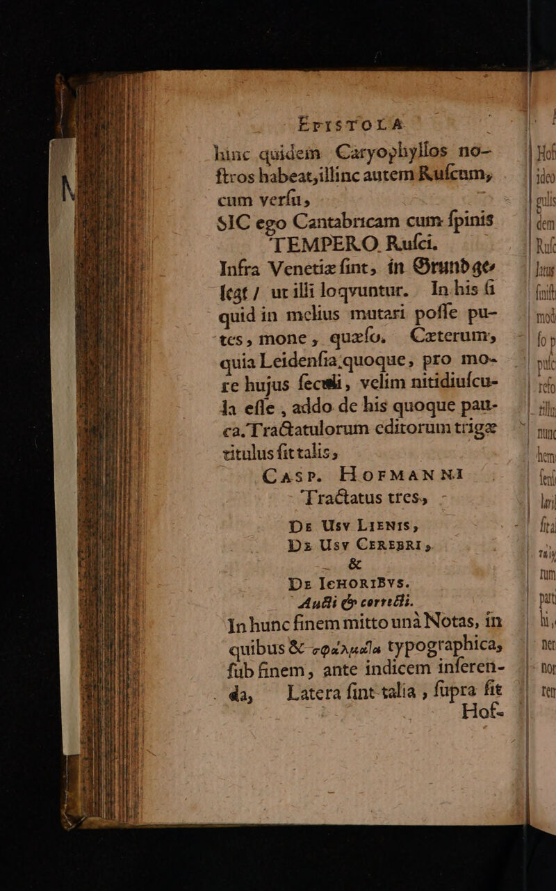 hinc quidein Caryophyllos no- ftros habeat,illinc autem Rufcum; cum veríu, SIC ego Cantabricam cum fpinis 'TEMPERO Rufci. Infra Venetizfint, ín GOrunba4ec Íct/ urilliloqvuntur. In his tcs, mone, quzío, —Cxterum; quia Leidenfia. quoque, pro mo- re hujus feculi, velim nitidiuícu- la ele , addo de his quoque pau- ca. TraGatulorum cditorum tr1gae vitulus fit talis; Casr. HorFMANNI Tractatus tres, Dr Usv LIENIS; Dz Usv CEREBRI; MT. Dr IceHORIBvs. Auli C» cerredli. Inhunc finem mitto unà Notas, in quibus & zozadla typographica, füb finem, ante indicem inferen- . da, Latera fint talia , fupra fit Hof.