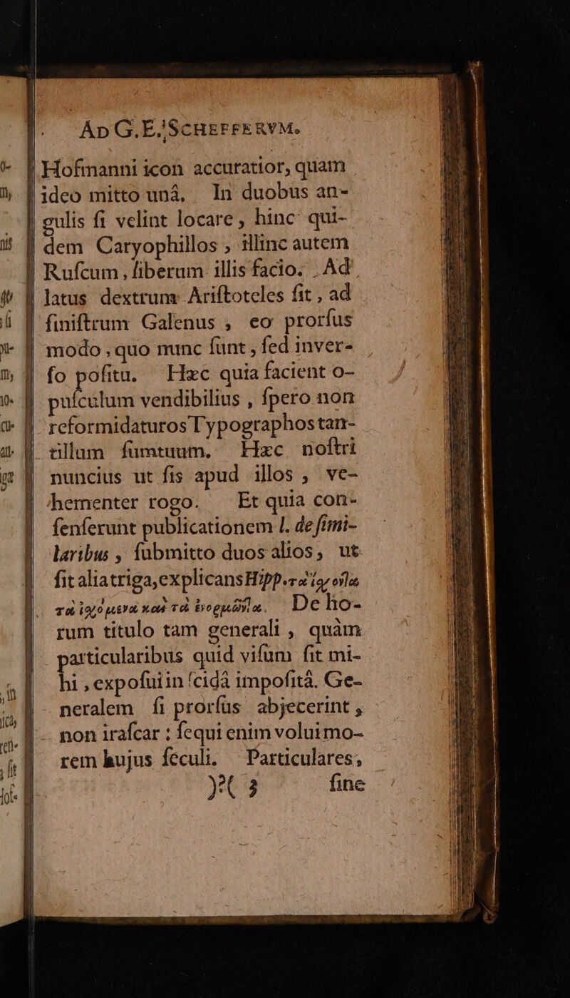 Hofmanni icon accuratior, quam !ideo mitto unà, In duobus an- gulis fi velint locare , hinc qui- | dem Caryophillos ; illinc autem ! Rufcum, fiberum illis facio. . Ad | latus dextrum. Ariftotcles fit , ad | finiftrum Galenus , eo prorfus | modo , quo munc funt , fed inver- | fo pofita. — Hzc quia facient o- pubis vendibilius , pero non reformidaturos T ypographostan- tllum fuümtuum. Hxc noftri nuncius ut fis apud illos , ve- hementer rogo. — Et quia con- fenferunt publicationem I. de fimi- laribus ,' fabmitto duos alios, ut fit aliatriga,explicansHipp.risroíla T ioo pity xod. Td Bogudyla. De ho- rum titulo tam generali , quàm patticularibus quid vifum fit mi- hi; expofuiin fcidà impofità. Ge- neralem fi proríus abjecerint , non irafcar : fequi enim voluimo- rem hujus feculi. — Particulares;