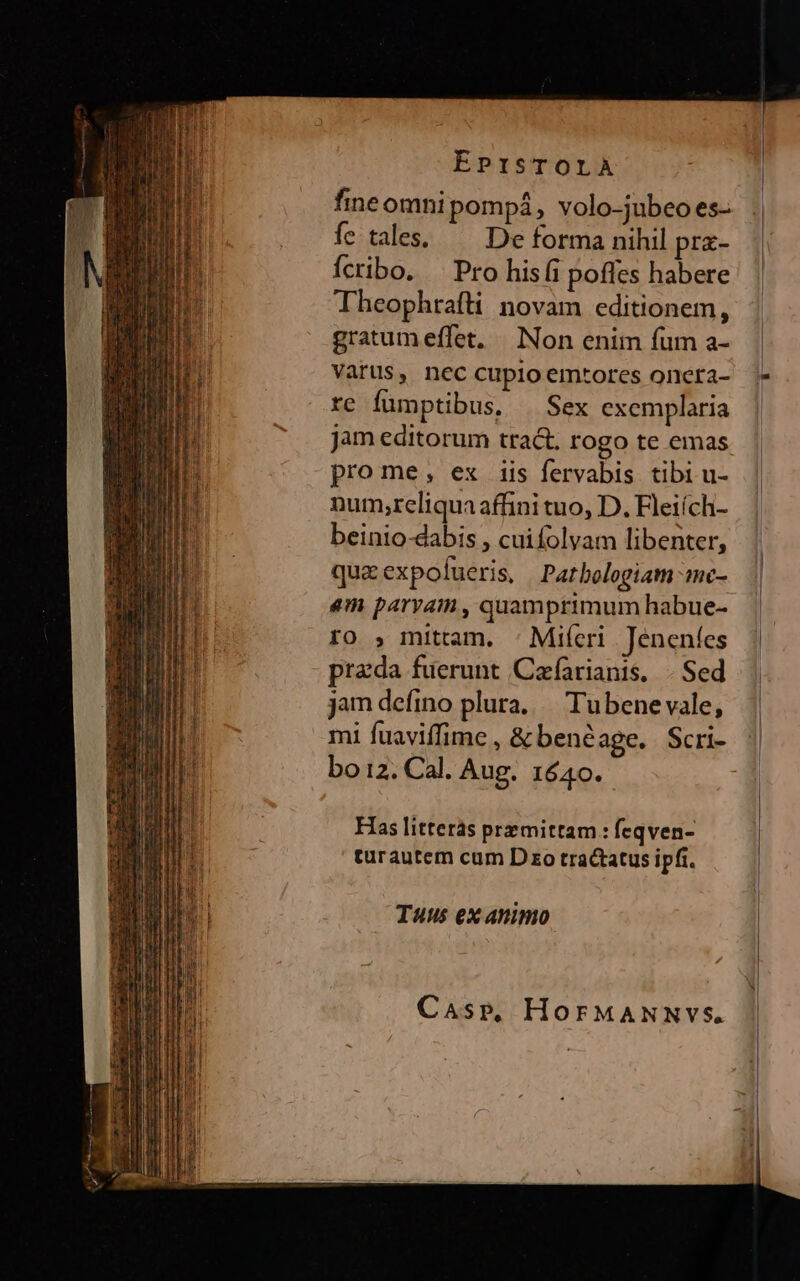 fine omni pompá, volo-jubeo es- fc. tales, De forma nihil prz- Ícribo. . Pro hisfi pofles habere Theophrafli novam editionem, gratumeffet. | Non enim fum a- Vatüs, nec cupio emtores oncra- re fumptibus, Sex exemplaria jam editorum tract. rogo te emas pro me, ex iis fervabis tibi u- num,reliqua affini tuo, D. Fleiích- beinio-dabis , cuifolyam libenter, quaexpofueris, Patbologiam mc- em parvam, quamprimum habue- ro , mittam. : Mifcri Jeneníes prada fuerunt Cafariants, .. Sed jam defino plura, /— Tubene vale, mi fuaviíffime , &amp;benéage. Scri- bo 12. Cal. Aug. 1640. Has litterás pre mittam : feqven- turautem cum D zo tractatus ipfi. Tuus ex animo Casp. HorMANNVvS.