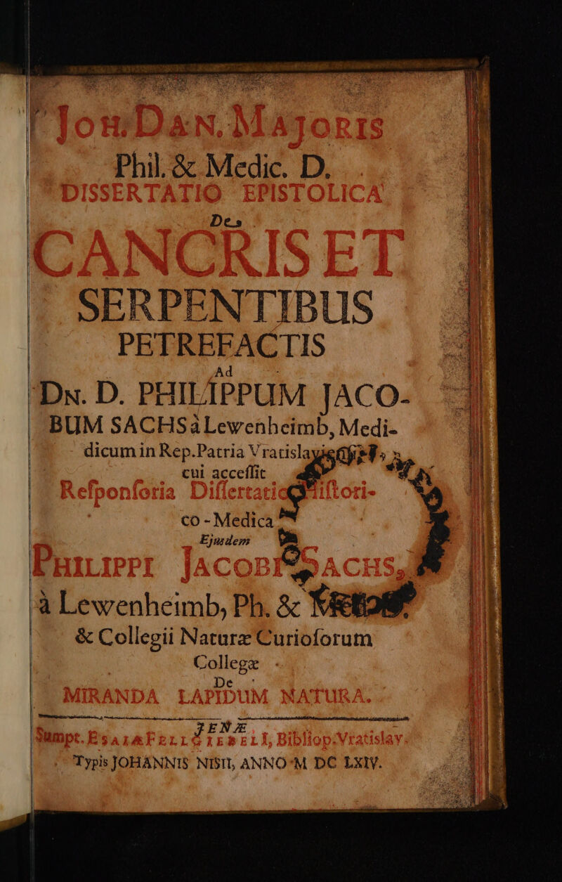 Phil. &amp; Medic. D. Des -. SERPENTIBUS PETREFACTIS | d 2 Dx. D. PHILÍPPUM JACO-. ^ | .-BUM SACHSàLewehheimb, Medi- 1 | | .. dicum in Rep.Patria VratislayieGg Ws PUN il | $0 9 cui acceffit n ? : Ae ns «dpa ek MESCRO E SQ COLS S  emmUEUDELMET ias 2. hse tie lale ordei s? Ga T] sem ies rie T2 Lue T T UT RU i ee E D E v melo soc c IR E VEL EO DON Mr cr pic pnt estt ARIÓ cpm e — iD —— pe REN xU RIT MR ju e i». Urt RERUM ARIS i catena tte cette co-Medica P. copa cus Me I] 3 : É ; J a Li à Lewenheimb, Ph. &amp; Viettoif Lh | &amp; Collegii Naturz Curioforum Collega De y JENE,.. | |. Typis JOHANNIS NISI, ANNO'M DC LXI.