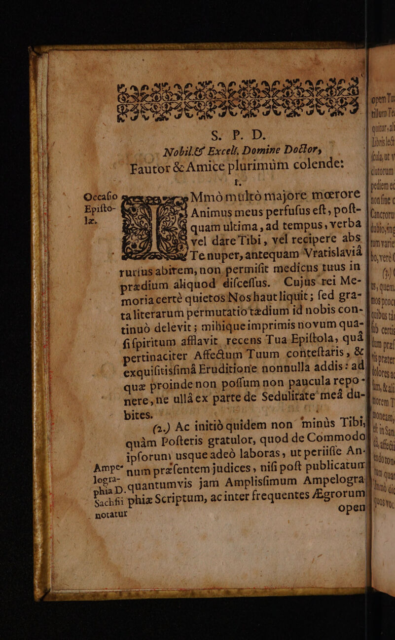 UM PORON GT T0 PTAERERONQ Ue Ur T DOE EORR A TAE ORBEUE Eu. aude i T | an dear gus SOS Lu ^M DE J COE HUAEDUACUES aan 1 : | ouiursal i S. P. D. | tired bl Nolilt* Excel, Domine Doctor, | inan [. N e : &amp; A . i Wii) MV | n Fautor &amp;c Amice plurimum colende Jom Ó I. | pedem e | Occafio gen. »Mmómultó majore morrore [iim L4 Epifto- &amp;4$/ 0 ai Animus meus perfufus eft; poft- [Cancro t i 2.44 quam ultima , ad tempus: verba [ius M vel dáre Tibi , vel recipere abS liis. V Tenuper,antequam Vratislavtà Thoveri i rur(us abirem; non permifit medicns tuus in |. 5 Hu predium aliquod. diíceffus. Cujus rei Me- Isi quem  moria certe quietos Nos haut liquit ; A. ELS, ToS proc ) ta literarum permutatiotadiumi id nobis con- Ji. Ü tinuó delevit; mihiqueimprimis novum qua- [rii v, fifpiritum afflavit, recens Tua Epiftola, qua yim pra pertinaciter Affc&amp;um Tuum conteftaris , il Yi tate ' exquifitisfimá Eruditione nonnulla addis: a fins, j| qux proinde non poffum non paucula repo Ini vu; | ^ mere, ne ullàex patte de Sedulitate med du- htm T bites. Monegg), inan fedi | d (On d qui (nj (lt 0$ Ye (a.) Ac initió quidem non minüs Tibi; quàm Pofteris gratulor, quod de Commodo) i ipforum usque adeó laboras, ut periifie An« Amp** nnm pra entem judices , nifi poft publicatur| 1e quantumvis jam Amplisfimum Ampelogra, Sachfi phiz Scriptum, ac inter frequentes Mu | I | -— I [L| I LE. ga — — a L——1 i £— . notatur ^R aeo cri aria c lift tns