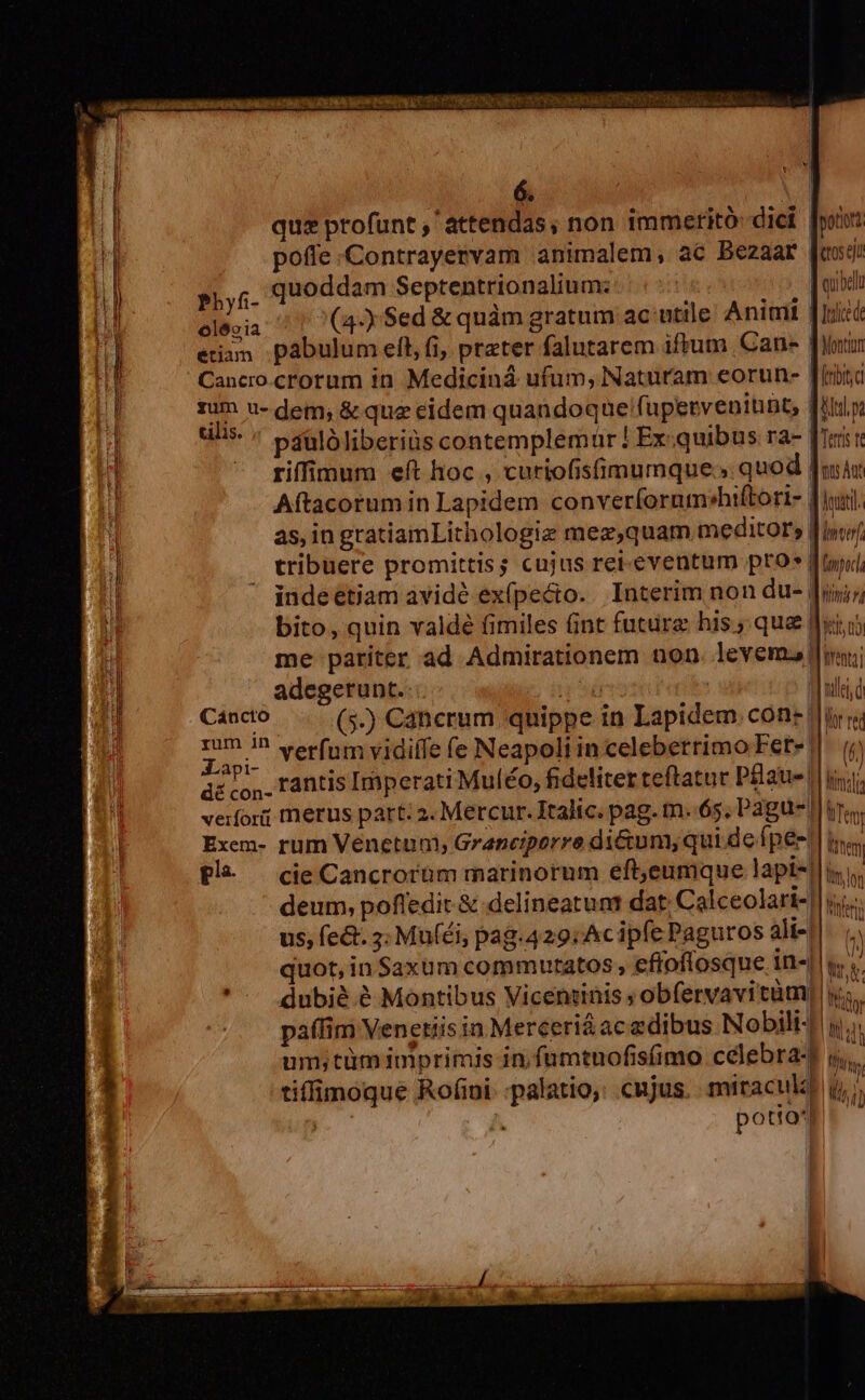 [ t v 6. | qus profunt , attendas, non immerito diei poii poffe Contrayervam animalem, ac Bezaar Jas Phyf- quoddam Septentrionalium: ; A o olécia (4-y Sed &amp; quàm gratum ac utile. Animi qc etiam pábulum elt, fi, prater falutarem iftum Cane | Monti Cancro crorum in Mediciná ufum, Naturam eorun- [iria rum u- dem; &amp; que eidem quandoque !fupervenitunt, [ip alis. páulóliberiüs contemplemur ! Ex:quibus ra- | Teris t riffimum eft hoc , curiofisimumque; quod Ju Aftacorum in Lapidem conver(orum»hiftori- diu. as, in gratiamLithologiz mez,quam meditors [wu tribuere promittis; cujus ret. eventum pros : [om] indeetiam avidé exípecto.. Interim non du- | Mini bito, quin valdé fimiles Gint futura his; qua Jet o me pariter ad Admirationem non. levem.| tenni adegerunt. T | | Cáncto (5-) Cancrum quippe in Lapidem. cone || iy y; Za. verfum vidiffe (e Neapoli in celeberrimo Fete ||. (? api- e : r : wu IN A co, rantis Imperati Muléo, fideliter teftatur Paus |i. veifori merus part: 2. Mercur. Italic. pag. tn..65, Pagus Ten Exem- rum Venetum, Granciporre di&amp;um; qui de fpes. litem £l | cie Cancrorüm marinorum eft,eumque lapi-| iy deum, pofledit &amp; delineatunt dat: Calceolari-|| j;;.. us, fe&amp;. 3: Muféi, pag.429:Acipfe Paguros ali-|. (^ / quot, in Saxum commutatos, efioflosque in-||u i JV ( ' A dubié ? Montibus Vicenrinis ; obfervavitüm) y; Y ntlels d paffim Venetiis in Merceri&amp;ac edibus Nobili4 yi um;tümimprimis in,fumtuofis(imo célebra- lbi, tiffimoque Rofini. :palatio,; cujus. miraculi] d,» potio |