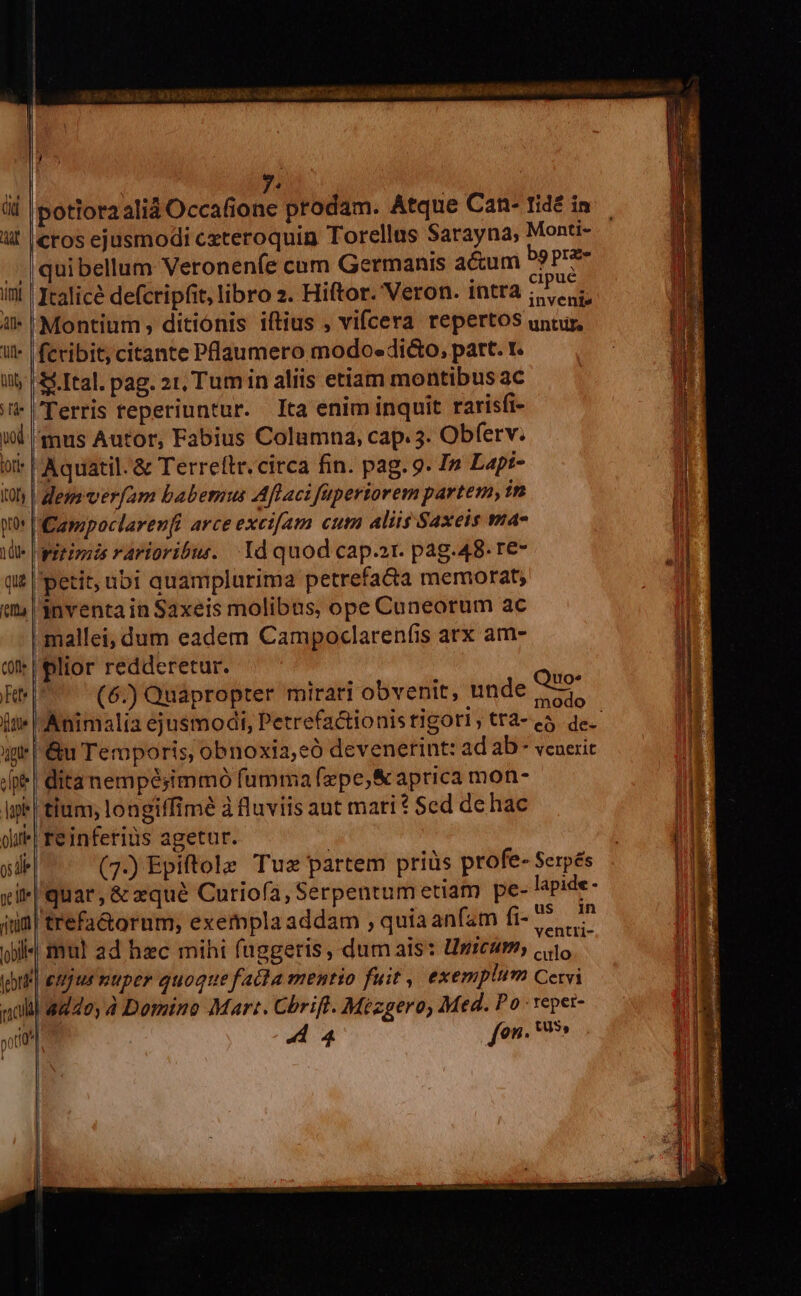 j  P | üd |potioraalid Occafione prodam. Atque Can- tidé in ut |eros ejusmodi cxteroquin Torellas Sarayna, Monti- /. |quibellum Veronenfe cam Germanis actum bg Práic ini | Iealicé defcripfit, libro z. Hiftor. Veron. intra NM i» Montium ditionis iftius , vifcera repertos untur, il | feribit, citante Plaumero modo. di&amp;o, part. t. ii; | &amp; Ital. pag. 2t, Tumin aliis etiam montibus ac i |'Terris reperiuntur. Ita enim inquit rarisfi- ud nus Autor, Fabius Columna, cap. 3. Obferv. it* |Aquatil. &amp; Terreftr. circa fin. pag. 9. I» Lapi- 0h | dess verfam babemus Aftaci füperiorem partem, in wo POampoclarenfi arce excijam cum aliis Saxeis ma- ie aereis rarioribus. Yd quod capa. pág.48. re- qut petit, ubi quamplurima petrefacta memorat; inventa in Saxeis molibus, ope Cuneorum ac mallei, dum eadem Campoclarenfis arx am- uo. modo