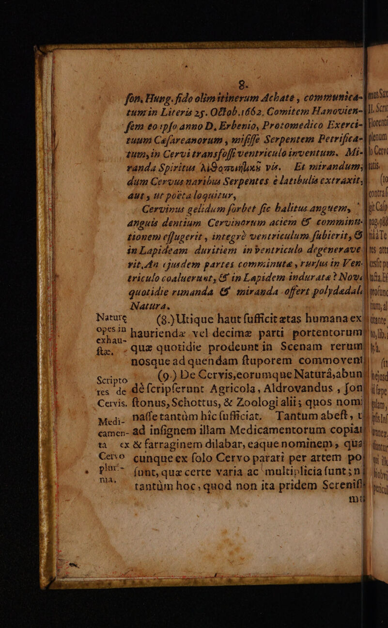 ^l. H Li Ü UM 8. | i ] (0 fon. Hung. fido olimitinerum Acbate , commumica- massa 1 tun in Literis 25. Otlob.i462. Comitem Hanovien-|ll.2d! fém eo ipfo anno D, Erbenio, Protomedico Exerci- Vott tuum Cae[arcanorum , uifife Serpentem Perrifica-| imm tuta in Cervi transfoffr ventriculo inventum. Mi-| b (tn randa Spiritus AkQomutus vis. — Et nid uote dum Cerous naribus Serpeutes e latibulis extraxityl 4Ut s tt poetaleguitur, feontral n Cervinus gelidum farbet fie balitus anguem, '  anguis dentium. Ceruinartan aciem € eonmitu- Mo tionem ef[ugerit , integrà ventriculum fübierit, &amp; lia Te in Lapideam: duritiem. inbentriculo degenerave [ns at  vit. da cjusdem partes comminuta ,rurjus tp Ven. teft (i , T. triculo coaluernat, G ip Lapidem indurata ? Now '] quotidie rimiandA e mirAudA offert polydadal, |rofant i| Natura. mm; d ij ik (8.)Utique haut fufficit etas humana ex iur iji Pt n yes d hautiendz vel decime paru portentorump yl. fg. .Que quotidie prodeunt in Scenam rerum ji nosque ad quendam ftuporem commovent| f Scipto 1, (9) De Cervis,eorumque Naturá;abun[ ie res. de défcripfernnt Agricola, Aldrovandus , fotit iis Cervis. ftonus, Schottus, &amp; Zoologialit; quos nomi y. Med; Daletantüm bicíufficiat, Tantumabeft, toy camen- ad infignem illam Medicamentorum copiai| i. tà. ex &amp; farraginem dilabar, edque nominem qual i, €evo cunqueex folo Cervo parari per artem pop yy phr- (nnt, quz certe varia ac multiplicia (unt;nj thy tantüm hoc; quod non ita pridem Screnifll iti mj a, us RE EU. mtd