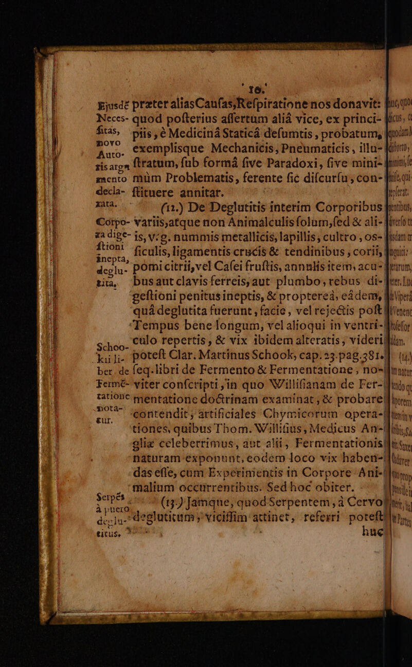 LIUC musti 16. | gjusdé prztet aliasCau(asRefpiratione nos donavit: fooqo Neces- quod pofterius affertum ali vice, ex princi- fias? fias, piis é Mediciná Staticá defumtis , probatum, | lenocan! Au. €xemplisque Mechanicis, Pneumaticis , illn- Kilo; zisargm ftratum, fub formá five Paradoxi, five mini- | nimi mento füm Problematis, ferente fic di(curíu ; con- Jiiqi decla- flituere annitar. | Tyra MES (12.) De Deglutitis interim Corporibus fibus Cotpo- vatiis,atque non Animálculisfolum;fed &amp; ali- fiot za dige- js, y:e. nummis metallicis, lapillis; cultro , os- | jm à ftioni ficulis,ligamentis crucis &amp; tendinibus , corii, foni: dcelu- pOmicitrii,vel Cafei fruftis, annulis item: aca fram, tia, Dusautclavis ferreis, aut plumbo; rebus di-| wer Lt ; geftioni penitus ineptis, &amp; propterea, e&amp;dems Weper quá deglutita fuerunt , facie , vel rejectis poft fees culo repertis, &amp; vix ibidem alteratis, viderigin. Schoo | aur ber. de eq. libri de Fermento &amp; Fermentatione ;, no- «f mt Ferme- viter confcripti,in quo Wilifianam de Fet-Winbg tatione gentatione do&amp;rinam examinat , &amp; probare: borem To seontendit; artificiales Chymicorum opera-d Ittminy tiones, quibus Thom. Willitius, Medicus Andi e, gliz celeberrimus, aut alii, Fermentationisiftty naturam exponunt, eodem loco vix haben-diys das efle, cum Experiments in Corpore Ani-lu, malinm occtrrentibus. Sed hoc obiter. -^ (Imi: : LT Wen (15) Jamque, quod Serpentem , à Ce RE riu des »]u- degluticum » viciffim qeu referri poteft! uh ity titus, N24 hü ue
