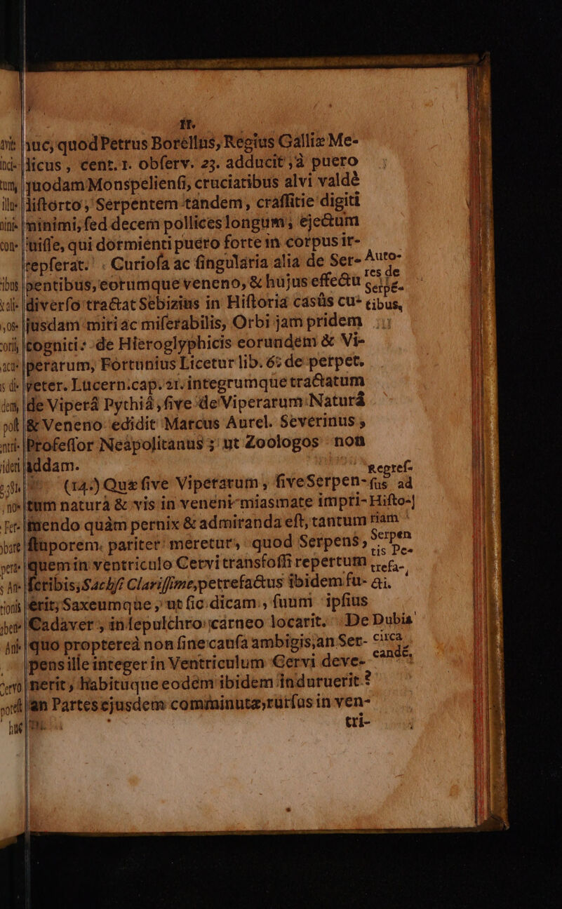 ie Itj- ü ilte life 1508 t alle | 08: '0t]l 5 d (emm pol Atl ideft , no [et^ ybate peti ; Aff rionis bete m cetYo ud 3 : f. mS 106; quod Petrus Borellns; Reoius Galliz Me- licus, cent. r. obferv. 23. adducit ;d puero juodamMonspelien(i cruciatibus alvi valdé liftorto ; Serpentem tandem, craffitie digiti ninimi, ed decem polliceslongum; eje&amp;um tuiffe, qui dormienti puero forte in corpus ir- | tepferat.' . Curiofa ac fingulária alia de Ser- Auro pentibus, eorumque veneno, &amp; hujus effe&amp;u suia. ldiverfo tra&amp;at Sebizius in Hiftoria casüs cu» eibu jusdam miti ac miferabilis, Orbi jampridem ..; togniti:-de Hieroglyphicis eorundem &amp; Vi- Iveter. Lücern:cap.2t.integrumque tractatum de Viperá Pythiá five /de Viperarum:Naturá &amp; Veneno edidit Marcus Aurel. Severinus ; Profefor Neàpolitanus 5; ut Zoologos nont addam. ; ! | Repref- (14:) Que five Vipetatum, fiveSerpen-(us ad tüm naturà &amp; vis in veneni-miasmate impri- Hifto-| ifmendo quàm pernix &amp; admiranda eft; tantum nam fluporem. pariter: meretur, quod Serpens, Sepra quemin ventriculo Cetvitransfoffi repertum oit [cribis;Sachb/ Clariffme;petrefa&amp;us ibidem fu- ai, erit; Saxeumqae ,' ut (ic.dicam;, fuum | ipfius pensille inceger in Ventriculum Gervi deve- nerit , liabituque eodem ibidem induruerit an Partesejusdem comminuta»rurfus in ven- Be. tri- Cadaver ; inlepulchro::cárneo locarit. De Dubis Iquo proptereà non finecau(a ambigis;an Ser- m Canac. OE TIERE T Re RE ERR - TNNT Qs —