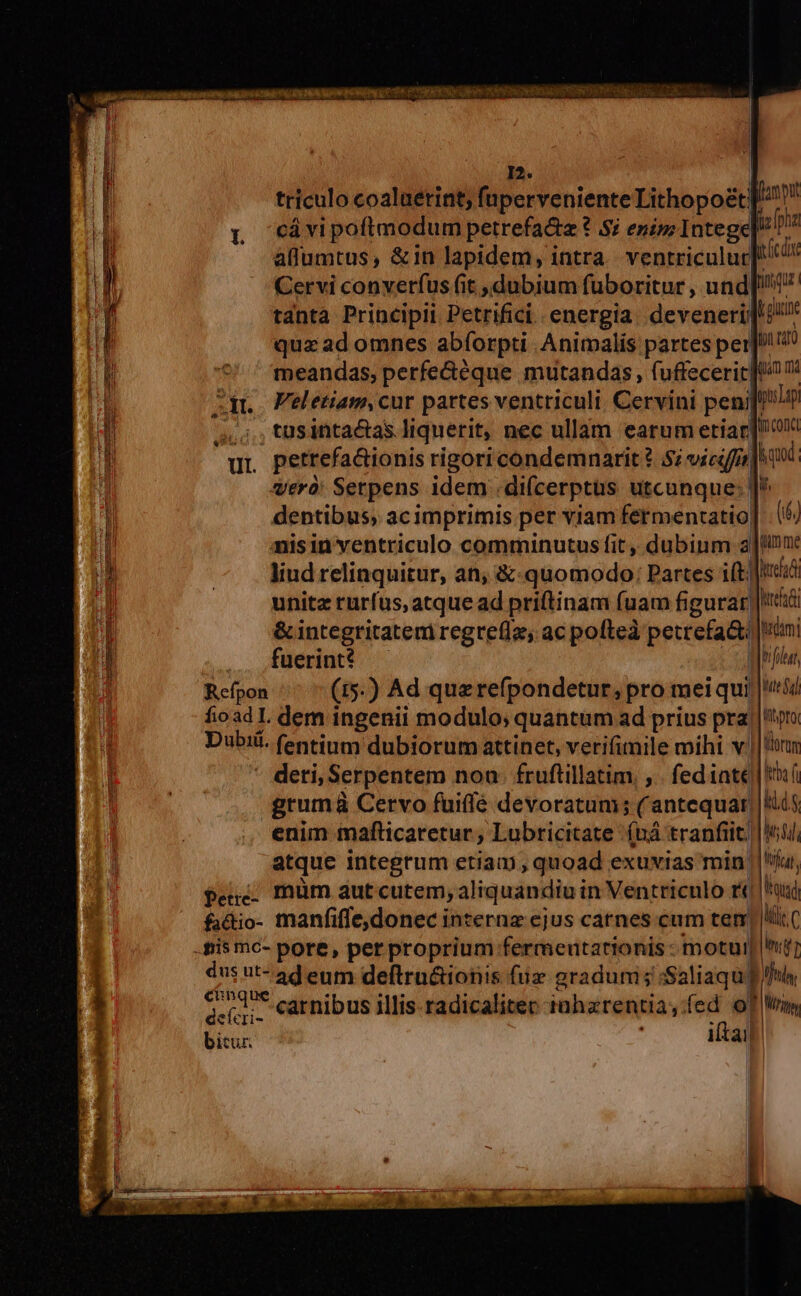 BOXcTOQ MUERTE UEENCCR e iis |  | / I2. triculo coalaetint, füperveniente Lithopoécf!! Q «cávipofimodum petrefa&amp;a ?* Si enim Intege ipa aflumtus, &amp;in lapidem, intra. ventriculuc]! Cervi converfus fit dubium fuboritur , und[/!17 tánta Principi Petrifici energia. deveneri]/ quzad omnes abíorpti Animalis partes per]! ^ meandas, perfe&amp;éque mutandas, fuffeceric [9 zqr. Peletiam,cur partes ventriculi. Cervini penijei ,,;,;tüsintactas liquerit, nec ullam earum etiar] qr pettefa&amp;ionis rigori condemnari 2.5; vicifis |o 9d. vero: Serpens idem .di(cerptüs utcunque: ]^ dentibus, acimprimis per viam fermentatio] 6) nisin ventriculo comminutus fit, dubium a]/u: liud relinquitur, an, &amp;-quomodo: Partes iftc unitz rurfus, atque ad priftinam fuam figurar)|!é &amp; integritateni regrefl, ac pofteà petrefa&amp;i imi fuerint hf Refpon (15.) Ad querefpondetur, pro mei qui |!) fioad Il. dem ingenii modulo; quantum ad prius pra |!toro Dubii. fentinm dubiorum attinet, verifimile mihi v. Hiorur - deti, Serpentem noa. fruflillatim. ,. fediate | «f grumà Cervo fuiffé devoratum; (antequar || ki enim imafticaretur ; Lubricitate (uà tranfit. |i, atque integrum etiam, quoad exuvias min ||'iju, $euc. müm aut cutem, aliquandiu in Ventriculo r«| bus fadio- manfifle,donec internz ejus carnes cum tem Mic C dus ut- ad eum deftru&amp;ionis fuiz gradum; :Saliaqu p fuh uU * . $4 . * PS * d. ra E 1 Adr. carnibus illis. radicaliter tahzrentia,fed of Wis bitur. itai