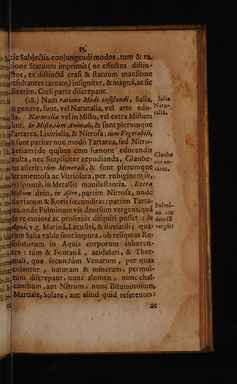 | - I t$: usicie Subje&amp;is, conjungendi modos , tum &amp; ra. on ione Statuum imprimis(ne effe&amp;us diftin- dud tos , ex diftin&amp;á crafi &amp; flatuum manfione xibgtefultantes taceam) infigniter, &amp; magná;ut fic Jixerim, Coeli parte diícrepant. | (18.) Nam ratione Modi exfflendi, Salia, Salia |n genere, funt, vel Naturalia, vel arte edu- Natus, (Ra. — Naruralia velin Mifto, vel extra Miftum pm junt. 4p Miflo im Animali &amp; funt plerumque in dL'artarea, Lixivialia, &amp; Nitrofa ; 24 Vegetabili, ifimd&amp; (unt pariter non modó Tartarea, fed Nitro- aetiami;de qujbus cum fenore educendis * e : ; Glaube nulta , nec fimpliciter repudianda, Glaube- |... ;, qus a(lerit ; t Minerali, &amp; funt plerumque iar, j ipM ramentofa ac Vitriolata,per rubiginem fe, uirarel iponté, in Merallis manifeftantia. ||. Exzra iadMifeum. dein, in. Are, partim. Nitrofa, unde ,uspluviarum &amp; Roris foecunditas ; partim Tarta- Los mgiea. nnde Pulminum vis deor(um vergens,quá s x wirdde re curiosé ac prolixius difquiri poffet. : 7» dcorfü viumdqua, v.g. Mariná,Lacuftri, &amp; fluviatili; qua- vergáe , situm Salia valde funt impura, ob reliquias Re: yet lolutorum in. Aquis corporum inharen- yiMteS : tüm &amp; Fontaná , acidulari, &amp; Ther- auginali, que. fecundüm Venarum , per quas uud colantur ;, haturam &amp; mineram; permul- ,,4; tàm. difcrepant, nunc alumen ,. nunc chal- jj canthum ,aut Nitrum ; nunc Bituminofum, i; je] Martiale, Solare , ant alind quid referentes us ac l | | | ] ap | Ai idi gue Opto mem