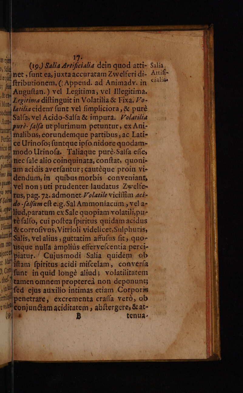 l LIP Ib | - NONE 13. treu PESO Cat tiet sil (19) Sal/a Artificialia dein quod atti- Salia lasid net , funt ea;juxtaaccuratam Zwelferi di- Axtifi- ; fi ftributionem, (, Append. ad Animadv. in ^4 Auguftan.) vel Legitima; vel Illegitima. Ma Etitima diftinguit in Volatilia &amp; Fixa; 7'o- is |latilia eidem funt vel fimpliciora , &amp; puré api Salfs vel Acido-Salía &amp; impura. Polatilia ay PAt?- falfa ut plurimum petuntur, ex Ani- ved malibus, eorundemque partibus, ac Lati- iid € Urinofo; funtque ipfo nidore quodam- M modo Utrinofa, Taliaque puré-Salía efle, m nec fale alio coinquinata, conftat, quoni- j, jj Am acidis averíantur; cautéque proin vi» dendum,in quibusmorbis conveniant, 7 Sel non ; unti prudenter laudatus Zwelfe- r n tus, pag. 72. admonet .7olatile viciílim 4c£^ ido -falfam eft e.g.SalAmmoniacum , vel a» $7. P Nud,paratum ex Sale quopiam volatili pu- nA | te falfo, cui poftea fpiritus quidam acidus Ila cortofivus Vittioli videlicet; Sulphuris, inl setis, vel alius ; guttatim affufus fit) quo- n T uecue nulla àmpliüs efferve(centia perci if^ giatur. ^ Cujusmodi 'Salia quidem. ob JU fant inquid longe aliud; volatilitatem [. 'tamen omnem proptereà non deponunt; jn fed ejus auxilio 1ntimas etiam Corporis «iP penetrate, excrementa crafía veró, ob cilficonjun&amp;am aciditatem , abftergere, &amp; at- (s T. tenta. C1411Q^
