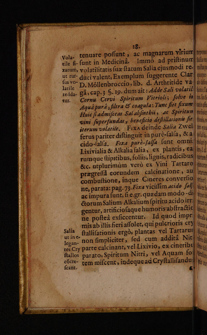 » ] | ! 19. tenuare poffunt , ac magnarum viriurr| ule &amp;-funt in Medicinà. Immo ad priftinum xaturo, volatilitatis fuz ftacum Salia ejusmodi re. nor duci valent; Exemplum fuggerente Clar. liie D Móllenbroccio;lib. d. Arthritide va: 1cdda- £Às Cap. 3 S. 19. dum ait: Adde SAli volatili mr — Cormu Cervi Spiritum. Virrioli folve fA Aquá pura ,filtra 6 coagula: Tunc fiet fixum Huic [i admifceas. Sal abfintbii ac $piritun vini fuperfundas y beneficio deéflillarionis fie. iterum volatite, Fix deinde Sala Zwel ferus pariter diftinguit 1n puré-falía, &amp; a. cido-fal(a, - Frxa. puró-Jalfa funt omni; Lixivialia &amp; Alkalia falia, ex plantis, ea rumque (tipitibus, foliis; lignis, radicibus &amp;c. utplurimüm veró ex Vini Tartaro| pragreftà eorundem. calcinatione , au| combuftione, inque Cineres converfio| fe, parata: pag. 75. Fix4 viciffim acido fal]; acimpaura funt, fi e.gr. quzdam modo -di| &amp;orum$Salium Alkalium fpiritu acido irt; gentur, artificiofaque humorisabítra&amp;ic| ne poflteà exficcentur. Id quod impr| mis ab illis fieri affolet, qui pulerioris cry) ut ine 3. A ^ Iccan- non fimpliciter, fed. cum addit Nit o . . . . e. . I! ces Cry parte calcinant, vel Lixivio, ex cineribt| ftallos parato, Spiritum Nitri, vel Aquam HI ; epo dla tili Qquxe doas fanis; tus. fen tim f eftt br D qu tudin tari p itl d rtu liora ftne) lil 3i M Ute Mina nie LT ttr, TW Tug Vitr E LIN Mets