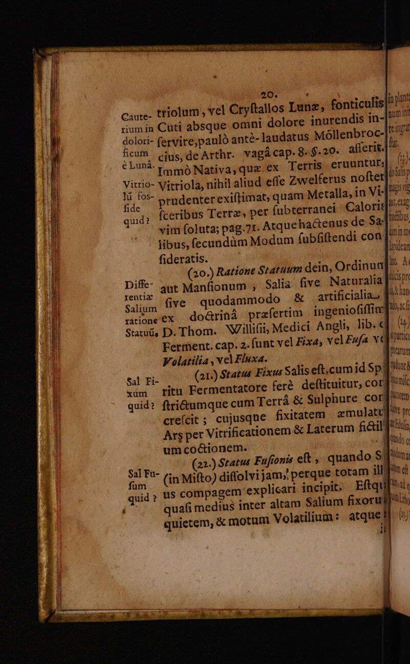 Au Ey NR CER CO EP GERONA um Aou e E TCU Ton D 17 20. Caure- triolum , vel Cryftallos Lunz, fonticulis| riumin Cuti absque omni dolore inurendis in-[!/2 doloti- fervire,pauló anté- laudatus Móllenbroc-| fe1ngra d cius, de Arthr. vagá cap. 8. $.20- afferit.| ^. ^. Immo Nativa,qua.ex Tetris eruuntur|. 7 MUS Vitriola, nihil aliud effe Zwelferus noftet py É pj, prudenter exiftimat, quam Metalla, in Vt ugs n (ceribus Terre, per fubterranei Caloris/ ^^ jn pant n quid?  .. vim foluta; pag.71. Atquehactenus de Sa. |n M libus, fecundüm Modum (ubüftendi con. inim Ü fideratis. — . jor i (20.) Ratione Statuum dein, Ordinun] M Diffe- Aut Manfionum ; Salia five Naturalia. UL ji sso HG quodammodo &amp; artificialia., [^*u i alium | y ntoneex | do&amp;rinà prafertim ingeniofiffim| Mac t! Satuü, D. Thom. Willifii; Medici Angli, lib.«f lu n Ferrhent. cap. 2. funt vel Fixe, vel FAfa veli Parum tint ——— Volatilia , vel Fluxa. t4! Fi- (21.) Status Fixus Saliseft,.cumid SpTT xum titu Fermentatore feré. deftituitur, corf quid? ftri&amp;umque cum Terrá &amp; Sulphure corum creícit ; cujusque fixitatem zmulati Ars per Vitrificationem &amp; Laterum fi&amp;il f? 5i um coctionem. Mao $5] Fa- (22-) Statut Fufionis eft, quando S| ma D füin (in Mi(to) diffolvijam;!perque totam illnd | quid, u$ compagem explicari incipit. Eftqu[', (^. quafimedius inter altam Salium fixorull'tli quietem, &amp; motum Volatilium: atque il ! inif Qt it pr