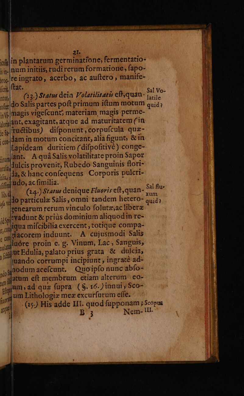 Mies RE ERE ARA ci a AEQ Teagltis aae a Doi. à 6^ I^ ics it it yc. ferit ftat. y Do Y Sal Vo- wm| — 23) tatu deia Polatilitatze efquan- 1. ofedo Salis partes poft primum itum motum quid; , j| magis vigefcunt; materiam, magis perme- dong A os exagitant, atque ad maturitatem ( in í,sruéibus) difponunt,corpufcula quz- qi) dam in motum concitant, alia gunt; &amp; in Lapideam duritiem ( difpofitivé) conge-- lant. AquáSalis volatilitate proin Sapor jj dulcis provenit, Rubedo Sanguinis flori- j jj; là, &amp; hanc confequens Corporis pulcrt- il (fj BO» acfimilia. — d d (24-) Status denique Fluoris eft ,quan- ka wu Í «110 particulz Salis omni tandem hetero- quid? genearum rerum vinculo folutz;ac liberz gigi vadunc &amp; priüs dominium aliquodin re- ,,out qua miícibilia exercent, totique compa- gi acorem induunt. A cujusmodi Salis junto re proin e. g. Vinum, Lac, Sanguis; ;gjj'ut Edula, palato prius grata &amp; dulcia; Jr enco corrumpi incipiunt ; ingraté ad- gaodumacefcunt. Quoipfo nunc abfo- qutum eft membrum etiam alterum | eo- [Bim » ad quz fupra (S. 16.7 innu1, Sco- jum Lithologiz mez excurfurum efte. (15.) His adde III. quod fupponam ; Scopus B 3 Nem- Ut- | 21. in plantarum germinatione, fermentatio- num initiis, rudi rerum formatione, fapo- reingrato, acerbo, ac auftero; manife- l jimunti Dae. cos da