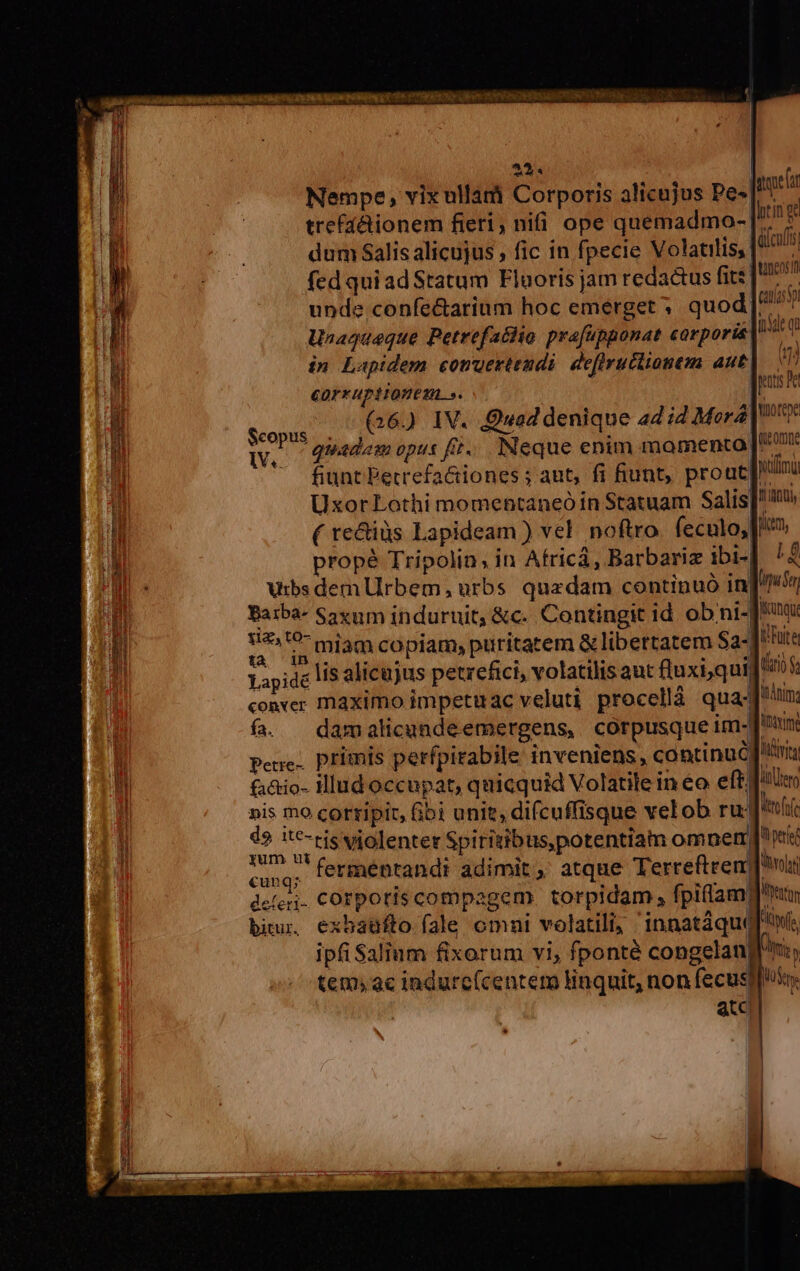 23. Nempe, vix ullam Corporis alicujus pe. htin trefáctionem fieri, nii ope quemadmo-[* dum Salis alicujus , fic in fpecie Volatilis, fed qui ad Statum Flaoris jam redactus fit: unde confe&amp;arium hoc emerget ; quod|. Unaqueque Petrefachio prafapponat corpori in Lapidem comwertendi. deflructionem aut COF*HPiIQUESA.». su 5 G60 TN. Quad denique 4d i4 Mora | voc quadem opus fit... INeque enim momento [7 fiunt Petrefactiones ; ant, fi fiunt, prout wilima UxorLothi momentaneó in Statuam Salis]! ( te&amp;iàs Lapideam ) vel. noftro. feculo, [P? prope Tripolin, in Africá, Barbariz ibi- LE Vibs dem Urbem, urbs quzdam continuó in| pum Baiba- Sayum induruit, &amp;c.. Contingit id ob ni-J*uxu »xt is miam copiam; puritatem &amp; libertatem Sa-] ite Lapide lS alicujus petrefici, volatilis aut luxi,quid 03 conver maximo impetuac veluti procelláà quam f. damalicundeemergens, corpusque im-Juin Pene. primis perfpirabile inveniens, continu RUIT fa&amp;io- Hlud occupat, quicquid Volatile in €o eff itetg »is mo cortipir, bi unit, difcuffisque velob ru: tff UM violenter Spiriuib us potentiam omnet, pert cuna; ferméntandt adimit, atque Terrefteren nir deferi. COrpotis compagem. torpidam , fpiflam gun biu, exbaüfto fale omni volatili, 'innatáqu(f s ipfiSalium fixorum vi, fponté congelan] US tem;ac indurc(centem linquit, non fecusg]uso. Qtc puts Pe