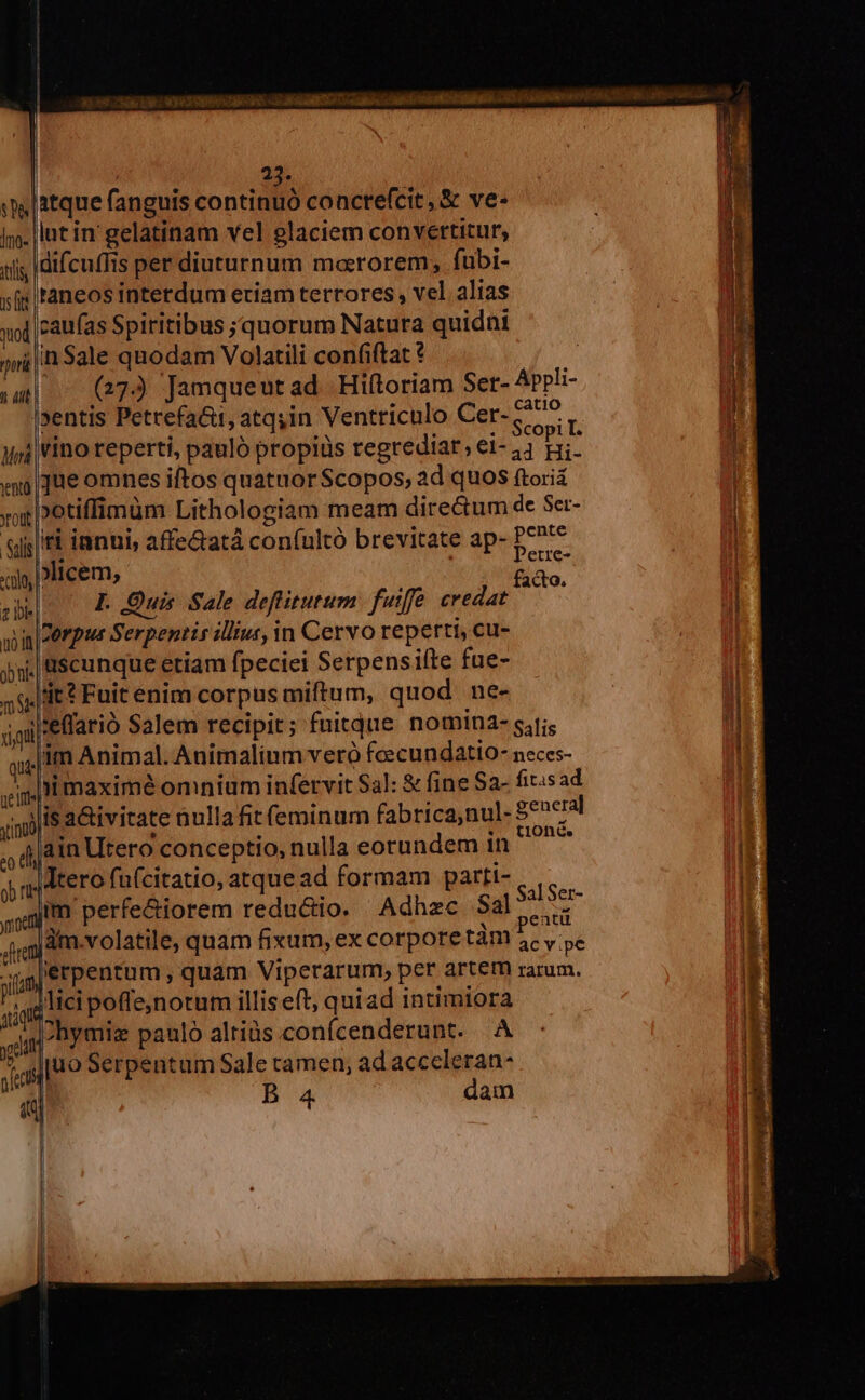 | 23. |atque fanguis continuó concrefcit, &amp; ve- lut in gelatinam vel glaciem convertitur, iii; |difcuffis per diuturnum marorem, fubi- xfi faneos interdum eriam terrores, vel alias moi |Paufas Spiritibus ;quorum Natura quidni jii |n Sale quodam Volatili confiftat ? y du (27) [Jamqueutad Hiítoriam Ser- Appli- sentis Petrefa&amp;t, atq,in Ventriculo Cer- ode j vino reperti, pauló propiüs regrediar, ei- 4 n que omnes iftos quatuor Scopos, ad quos ftoriá »otiffimüm Lithologiam meam dire&amp;um de Ser- «ti innui, affe&amp;atá confultó brevitate ap- ie elicem, | facto. I. Quis Sale deffitutum. futffe credat Terpus Serpentis illius, in Cervo reperti, cu- ;|üscunque etiam fpeciei Serpensifte fue- dt? Fuit enim corpus miftum, quod ne- |effarió Salem recipit; fuitque nomina- sjfis lim Animal. Animalium vero fcecundatio- neces- ui maximé omnium infervit $a]: &amp; fine Sa- fitisad 'lisa&amp;ivitate nulla fit feminum fabrica,nul- 8e»cral ain Utero conceptio, nulla eorundem in ^^^ |dtero fu(citatio, atque ad formam parti- im perfe&amp;iorem reductio. Adhzc Sal Mud àm.volatile, quam fixum, ex corpore tàm 5. y ye iérpentum , quam Viperarum, per artem rarum. licipoffejnotum illiseft, quiad intimiora i ?hymiz pauló altiàs.conícenderunt. A  gJ|uo Serpentum Sale ramen, ad acccleran-