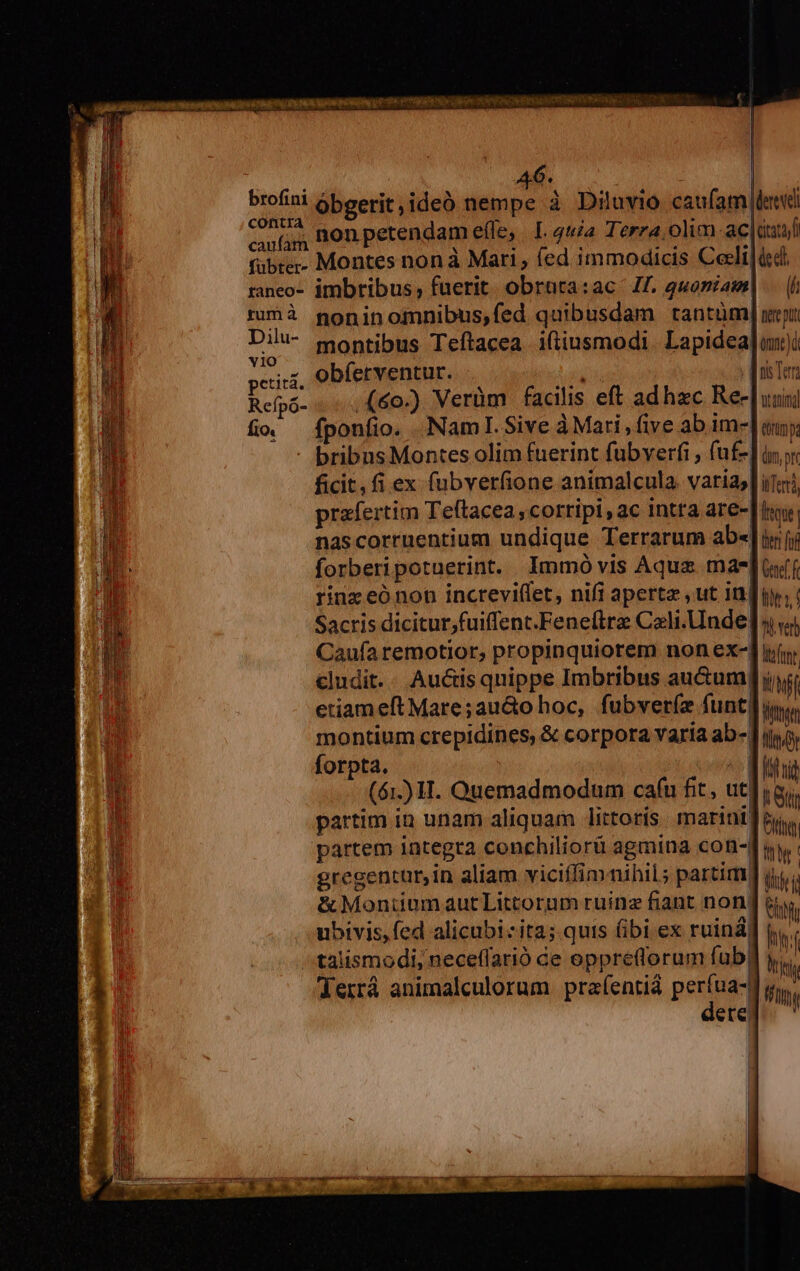 dba 46. ; | brofini óbserit,ideó nempe à Diluvio caufam leid Gg Bonpetendam efle, L 44a Terra. olim-ac|duaf fübre;- Montes non à Mari, íed immodicis Ceeli|icdl raneo- imbribus; fuerit. obrura:ac J£. 4uoniam) ruÓà goninomnibus,fed quibusdam tantüm] ui iiis montibus Teftacea iftiusmodi. Lapidea]un) petit. obferventur. | hui doi Ter Refpó- ..,(60.) Verüm facilis eft ad hzc Ree [uini fio fponfio. NamlI.Sive à Mari, five ab im-| &amp;trimp. - bribasMontes olim fuerint fübverfi , fuf-] inr ficit, fi ex fubverfione animalcula. vatiasl iTod, prafertim Teftacea ,cortipi , ac Intra are-| ir, nascorruentium undique Terrarum ab«] i íi forberipotuerint. Immó vis Aqua mae]iff rinz eó non increvi(let, nifi apertz ,ut indu; Sacris dicitur;fuiffent.Fene(lre Cali. Unde] v; Caufa remotior, propinquiorem non ex-] if, cludit.. Auctis quippe Imbribus au&amp;um| iwi etiam eft Mare;au&amp;o hoc, fubveríz funt LULTTT montium crepidines, &amp; corpora varia ab-[ iiy forpta. ^ Mihi (61.) H. Quemadmodum cafu fit, utjigi partim in unam aliquam littoris marini Pit partem integra conchiliorü agmina con-d i gregentur,in aliam viciffim nihil; partim] jy. &amp; MontiumautLittorum ruinz fiant non. bh ubivis, fed alicubizita; quis fibi ex ruiná) m talismodi, neceffarió de oppretforum fub | Terrá animalculorum. prafentiá perfua-d gi,