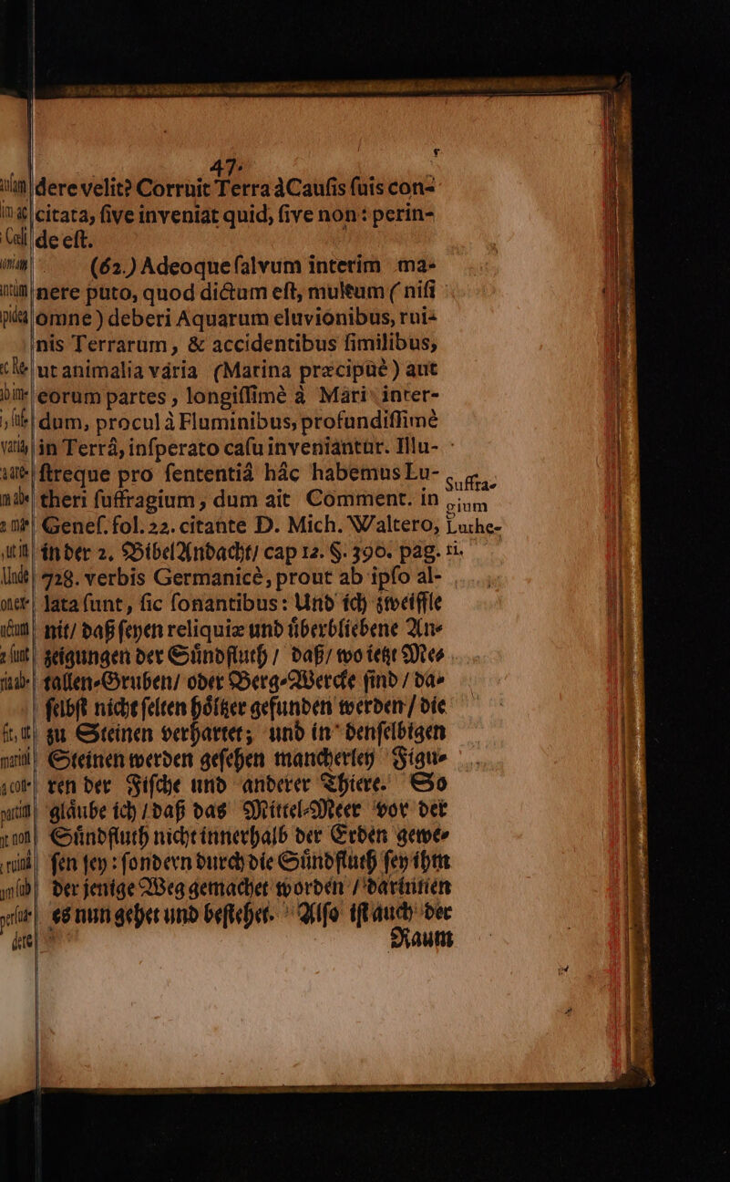  e 47. i; iii dere velit? Corruit Terra 4Caufis (uis con- I? &amp;&amp; citata, five inveniat quid; (ive non: perin- dide eft. 1 nm (62.) Adeoque alvum intetim .ma- E lil nere puto, quod dictum eft, multum ( nifi - un ii omne) deberi Aquarum eluvionibus, roi: nis Terrarum, &amp; accidentibus fimilibus; tM utanimalia vária (Marina precipüé ) aut bit eorum partes ; longiffimé à Mári' inter- | ;liei dum, proculàFluminibus, profundiflimeé (ttj $n Terrá, infperato cafu inveniantar. Ilu- 1 e pro fententid hác habemusLu-, 4. T 13* theri fuffragium ; dum ait Comment. in Hes 1f! Genef. fol. 22. citante D. Mich. Waltero, Luthe- 1 itt épnber 2, $5ibel(nbacdbti cap 12. S. 390. pag. ri. [i| 328. verbis Germanice, prout ab ipfo al- ..... | oc* | Jata (unt, fic fonantibus: Uno íd) steeiffle im nít/ baB fepen reliquize umb tiberb(iebene 2(me : ut | seíqungen oet &amp;inoftuitf / bafi too teft Sues ia | fallen»Gruben/ ober £5ergQierdfe finb / ba» - | felbft nicst felten Dótüee gefunbeni toerbenr/ oíe nd gu &amp;teinen oerfartet; uno in^ oenfelbiacn pil; €xteinen teerber gefeen mandyerieg Sat» ,oF| ten ber. Sifde unb anberer &amp;biae. €30 sl gláube id (bafi vas. eiriteelzDteet ot bet ym €»nbfturdb nidycinnerpalb ox Geben aee» l4 ni) fen fep : foneecn óurdy ote Cünbflutf fep ibt |t gb, Oerjenige Beg gemactet tboroén /'earüitien |i «i|. ed mn geet unb beftebet. ^ Qilfo i auch bec Saut